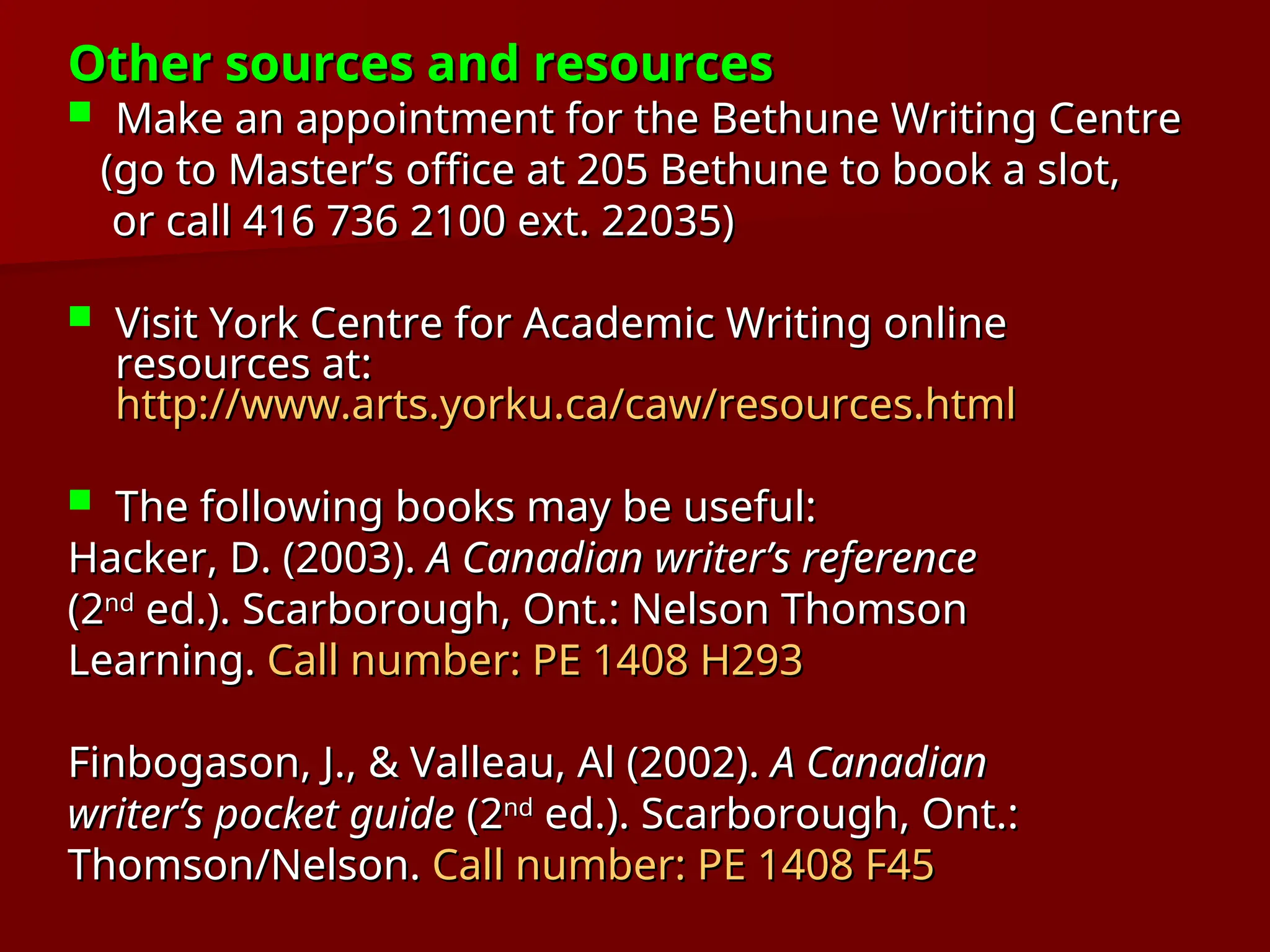 Other sources and resources
Other sources and resources
 Make an appointment for the Bethune Writing Centre
Make an appointment for the Bethune Writing Centre
(go to Master’s office at 205 Bethune to book a slot,
(go to Master’s office at 205 Bethune to book a slot,
or call 416 736 2100 ext. 22035)
or call 416 736 2100 ext. 22035)
 Visit York Centre for Academic Writing online
Visit York Centre for Academic Writing online
resources at:
resources at:
http://www.arts.yorku.ca/caw/resources.html
http://www.arts.yorku.ca/caw/resources.html
 The following books may be useful:
The following books may be useful:
Hacker, D. (2003).
Hacker, D. (2003). A Canadian writer’s reference
A Canadian writer’s reference
(2
(2nd
nd
ed.). Scarborough, Ont.: Nelson Thomson
ed.). Scarborough, Ont.: Nelson Thomson
Learning.
Learning. Call number: PE 1408 H293
Call number: PE 1408 H293
Finbogason, J., & Valleau, Al (2002).
Finbogason, J., & Valleau, Al (2002). A Canadian
A Canadian
writer’s pocket guide
writer’s pocket guide (2
(2nd
nd
ed.). Scarborough, Ont.:
ed.). Scarborough, Ont.:
Thomson/Nelson.
Thomson/Nelson. Call number: PE 1408 F45
Call number: PE 1408 F45
 