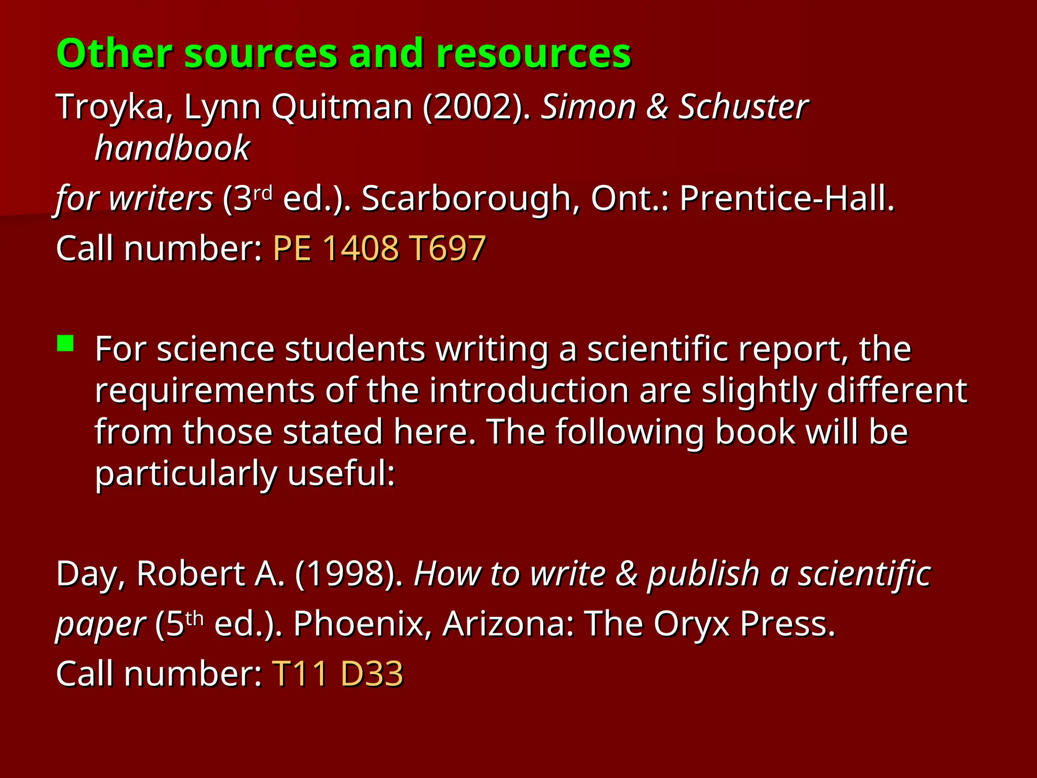 Other sources and resources
Other sources and resources
Troyka, Lynn Quitman (2002).
Troyka, Lynn Quitman (2002). Simon & Schuster
Simon & Schuster
handbook
handbook
for writers
for writers (3
(3rd
rd
ed.). Scarborough, Ont.: Prentice-Hall.
ed.). Scarborough, Ont.: Prentice-Hall.
Call number:
Call number: PE 1408 T697
PE 1408 T697
 For science students writing a scientific report, the
For science students writing a scientific report, the
requirements of the introduction are slightly different
requirements of the introduction are slightly different
from those stated here. The following book will be
from those stated here. The following book will be
particularly useful:
particularly useful:
Day, Robert A. (1998).
Day, Robert A. (1998). How to write & publish a scientific
How to write & publish a scientific
paper
paper (5
(5th
th
ed.). Phoenix, Arizona: The Oryx Press.
ed.). Phoenix, Arizona: The Oryx Press.
Call number:
Call number: T11 D33
T11 D33
 