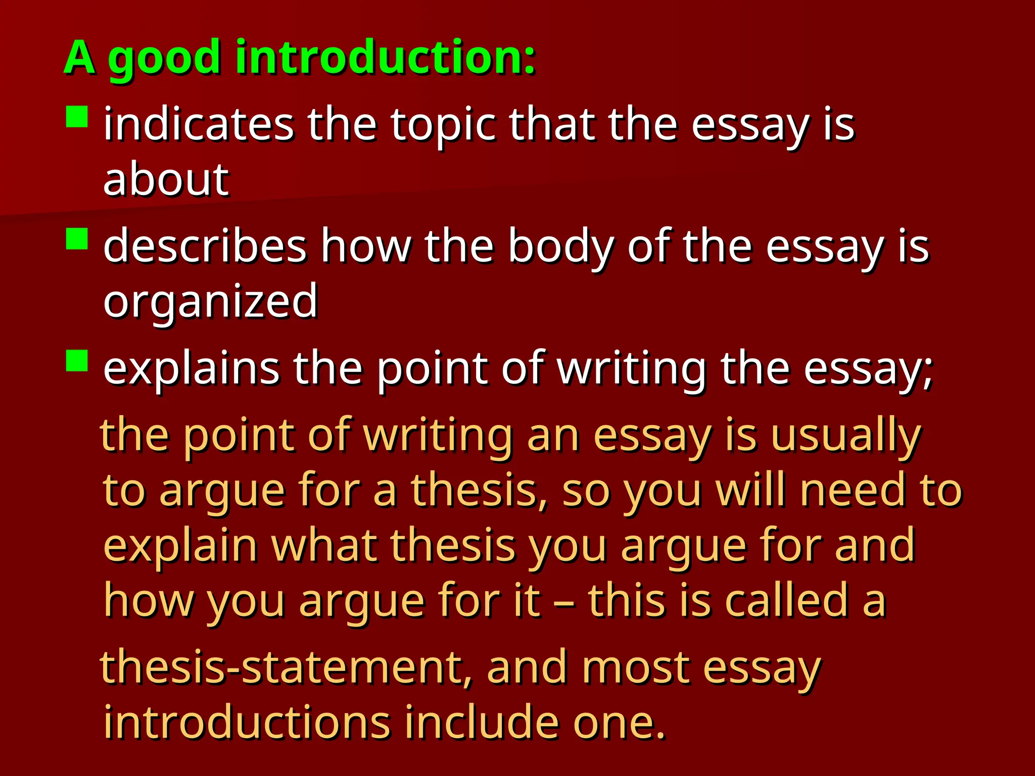 A good introduction:
A good introduction:
 indicates the topic that the essay is
indicates the topic that the essay is
about
about
 describes how the body of the essay is
describes how the body of the essay is
organized
organized
 explains the point of writing the essay;
explains the point of writing the essay;
the point of writing an essay is usually
the point of writing an essay is usually
to argue for a thesis, so you will need to
to argue for a thesis, so you will need to
explain what thesis you argue for and
explain what thesis you argue for and
how you argue for it – this is called a
how you argue for it – this is called a
thesis-statement, and most essay
thesis-statement, and most essay
introductions include one.
introductions include one.
 