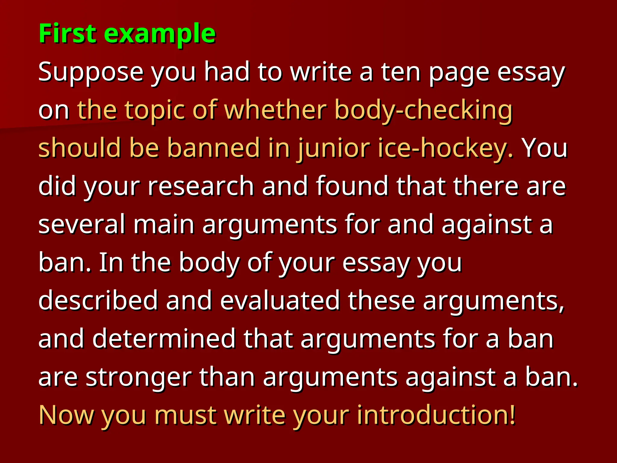 First example
First example
Suppose you had to write a ten page essay
Suppose you had to write a ten page essay
on
on the topic of whether body-checking
the topic of whether body-checking
should be banned in junior ice-hockey.
should be banned in junior ice-hockey. You
You
did your research and found that there are
did your research and found that there are
several main arguments for and against a
several main arguments for and against a
ban. In the body of your essay you
ban. In the body of your essay you
described and evaluated these arguments,
described and evaluated these arguments,
and determined that arguments for a ban
and determined that arguments for a ban
are stronger than arguments against a ban.
are stronger than arguments against a ban.
Now you must write your introduction!
Now you must write your introduction!
 