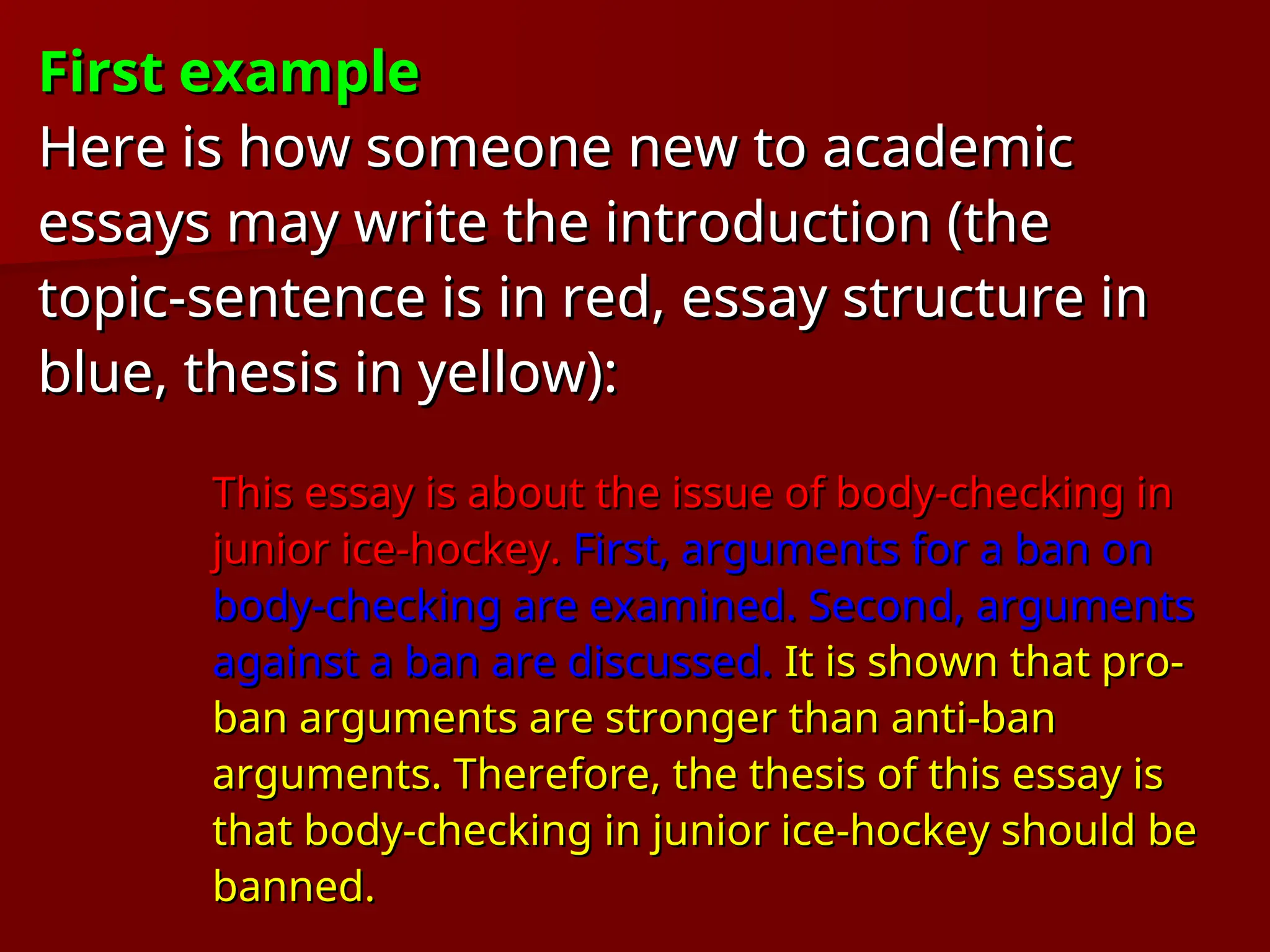 First example
First example
Here is how someone new to academic
Here is how someone new to academic
essays may write the introduction (the
essays may write the introduction (the
topic-sentence is in red, essay structure in
topic-sentence is in red, essay structure in
blue, thesis in yellow):
blue, thesis in yellow):
This essay is about the issue of body-checking in
This essay is about the issue of body-checking in
junior ice-hockey.
junior ice-hockey. First, arguments for a ban on
First, arguments for a ban on
body-checking are examined. Second, arguments
body-checking are examined. Second, arguments
against a ban are discussed.
against a ban are discussed. It is shown that pro-
It is shown that pro-
ban arguments are stronger than anti-ban
ban arguments are stronger than anti-ban
arguments. Therefore, the thesis of this essay is
arguments. Therefore, the thesis of this essay is
that body-checking in junior ice-hockey should be
that body-checking in junior ice-hockey should be
banned.
banned.
 