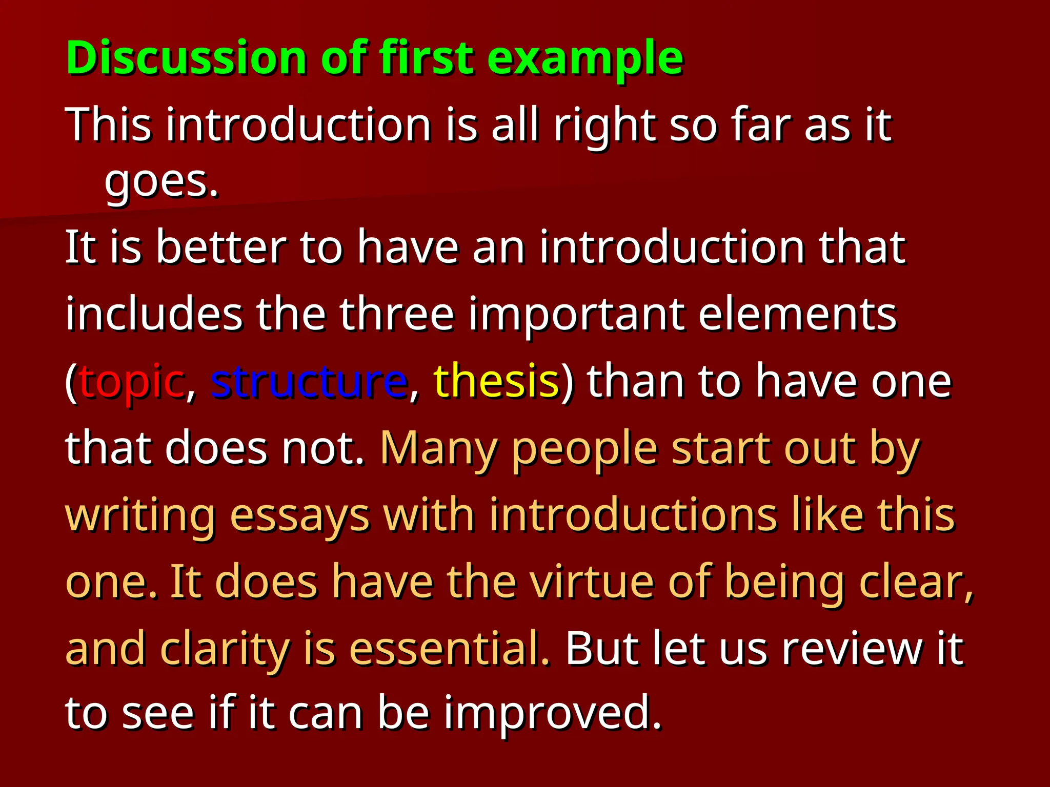 Discussion of first example
Discussion of first example
This introduction is all right so far as it
This introduction is all right so far as it
goes.
goes.
It is better to have an introduction that
It is better to have an introduction that
includes the three important elements
includes the three important elements
(
(topic
topic,
, structure
structure,
, thesis
thesis) than to have one
) than to have one
that does not.
that does not. Many people start out by
Many people start out by
writing essays with introductions like this
writing essays with introductions like this
one.
one. It does have the virtue of being clear,
It does have the virtue of being clear,
and clarity is essential.
and clarity is essential. But let us review it
But let us review it
to see if it can be improved.
to see if it can be improved.
 