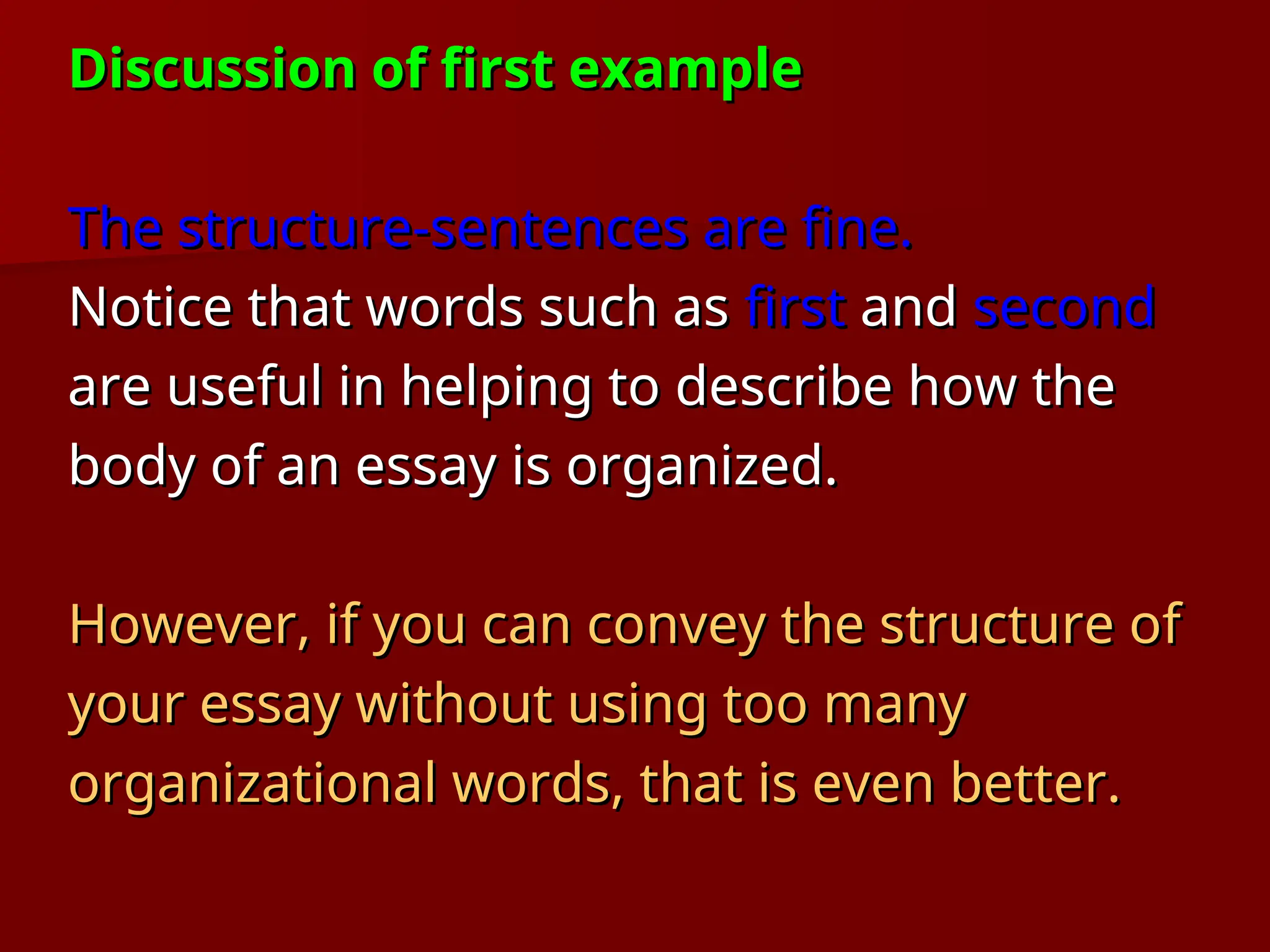 Discussion of first example
Discussion of first example
The structure-sentences are fine.
The structure-sentences are fine.
Notice that words such as
Notice that words such as first
first and
and second
second
are useful in helping to describe how the
are useful in helping to describe how the
body of an essay is organized.
body of an essay is organized.
However, if you can convey the structure of
However, if you can convey the structure of
your essay without using too many
your essay without using too many
organizational words, that is even better.
organizational words, that is even better.
 