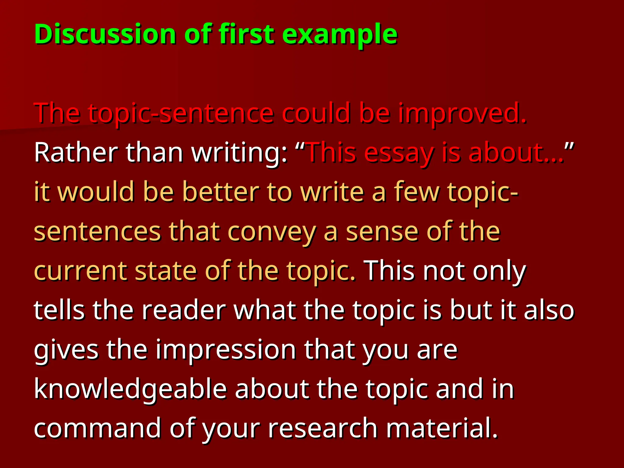 Discussion of first example
Discussion of first example
The topic-sentence could be improved.
The topic-sentence could be improved.
Rather than writing: “
Rather than writing: “This essay is about…
This essay is about…”
”
it would be better to write a few topic-
it would be better to write a few topic-
sentences that convey a sense of the
sentences that convey a sense of the
current state of the topic.
current state of the topic. This not only
This not only
tells the reader what the topic is but it also
tells the reader what the topic is but it also
gives the impression that you are
gives the impression that you are
knowledgeable about the topic and in
knowledgeable about the topic and in
command of your research material.
command of your research material.
 