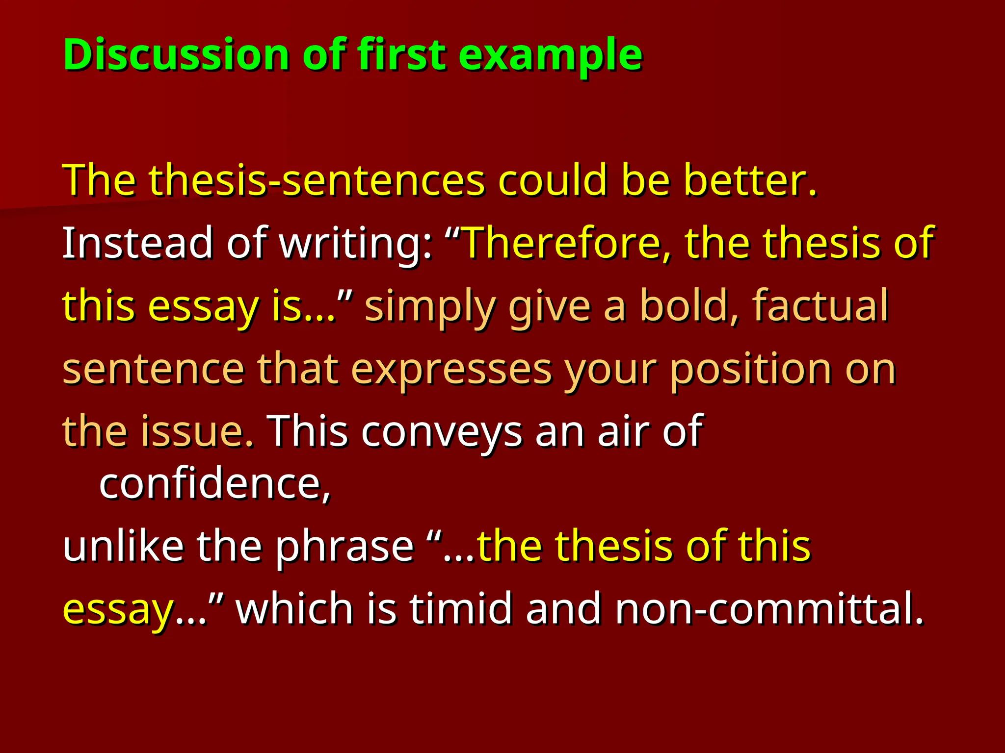 Discussion of first example
Discussion of first example
The thesis-sentences could be better.
The thesis-sentences could be better.
Instead of writing: “
Instead of writing: “Therefore, the thesis of
Therefore, the thesis of
this essay is…
this essay is…”
” simply give a bold, factual
simply give a bold, factual
sentence that expresses your position on
sentence that expresses your position on
the issue.
the issue. This conveys an air of
This conveys an air of
confidence,
confidence,
unlike the phrase “…
unlike the phrase “…the thesis of this
the thesis of this
essay
essay…” which is timid and non-committal.
…” which is timid and non-committal.
 