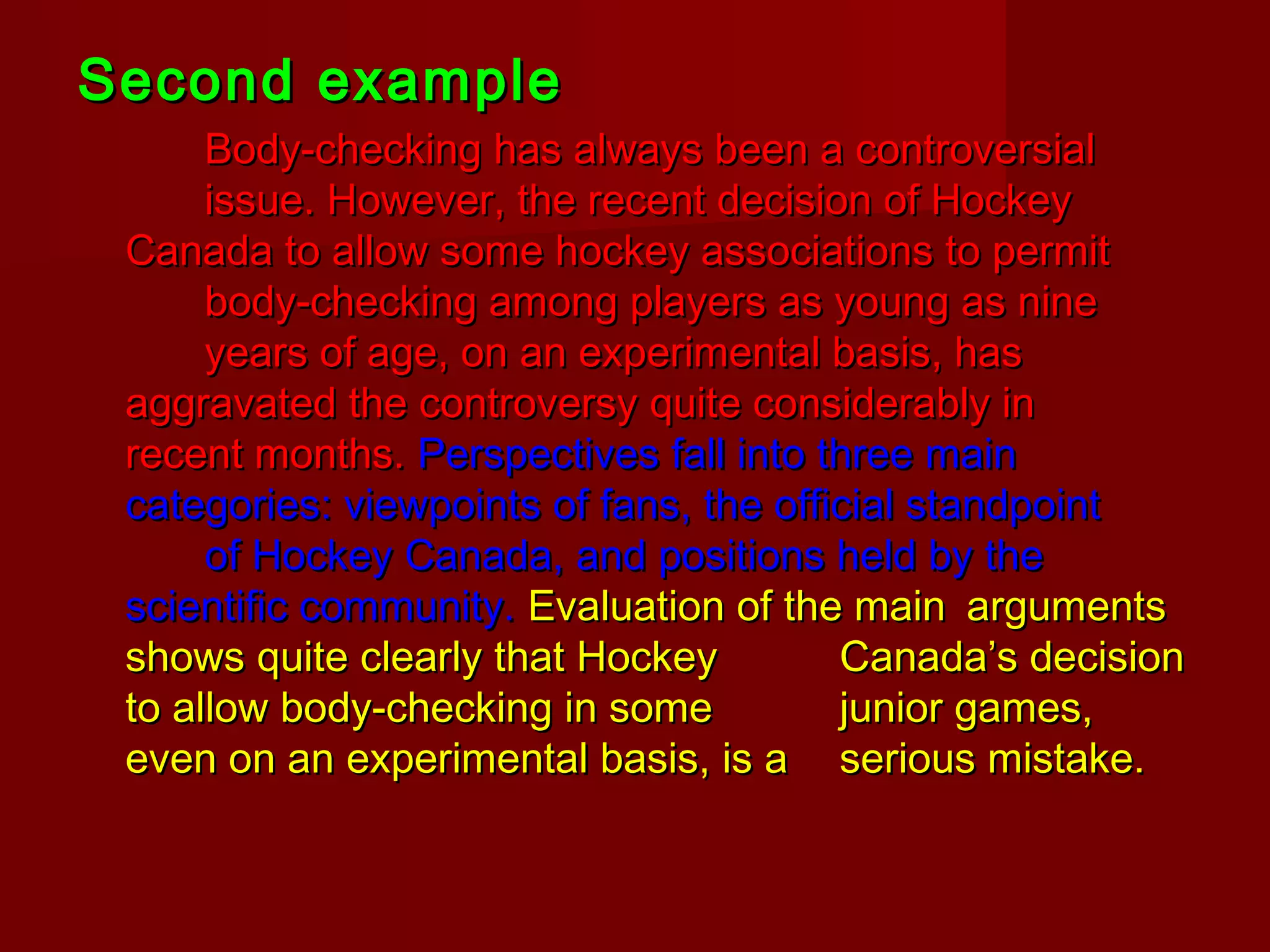 Second exampleSecond example
Body-checking has always been a controversialBody-checking has always been a controversial
issue. However, the recent decision of Hockeyissue. However, the recent decision of Hockey
Canada to allow some hockey associations to permitCanada to allow some hockey associations to permit
body-checking among players as young as ninebody-checking among players as young as nine
years of age, on an experimental basis, hasyears of age, on an experimental basis, has
aggravated the controversy quite considerably inaggravated the controversy quite considerably in
recent months.recent months. Perspectives fall into three mainPerspectives fall into three main
categories: viewpoints of fans, the official standpointcategories: viewpoints of fans, the official standpoint
of Hockey Canada, and positions held by theof Hockey Canada, and positions held by the
scientific community.scientific community. Evaluation of the mainEvaluation of the main argumentsarguments
shows quite clearly that Hockeyshows quite clearly that Hockey Canada’s decisionCanada’s decision
to allow body-checking in someto allow body-checking in some junior games,junior games,
even on an experimental basis, is aeven on an experimental basis, is a serious mistake.serious mistake.
 