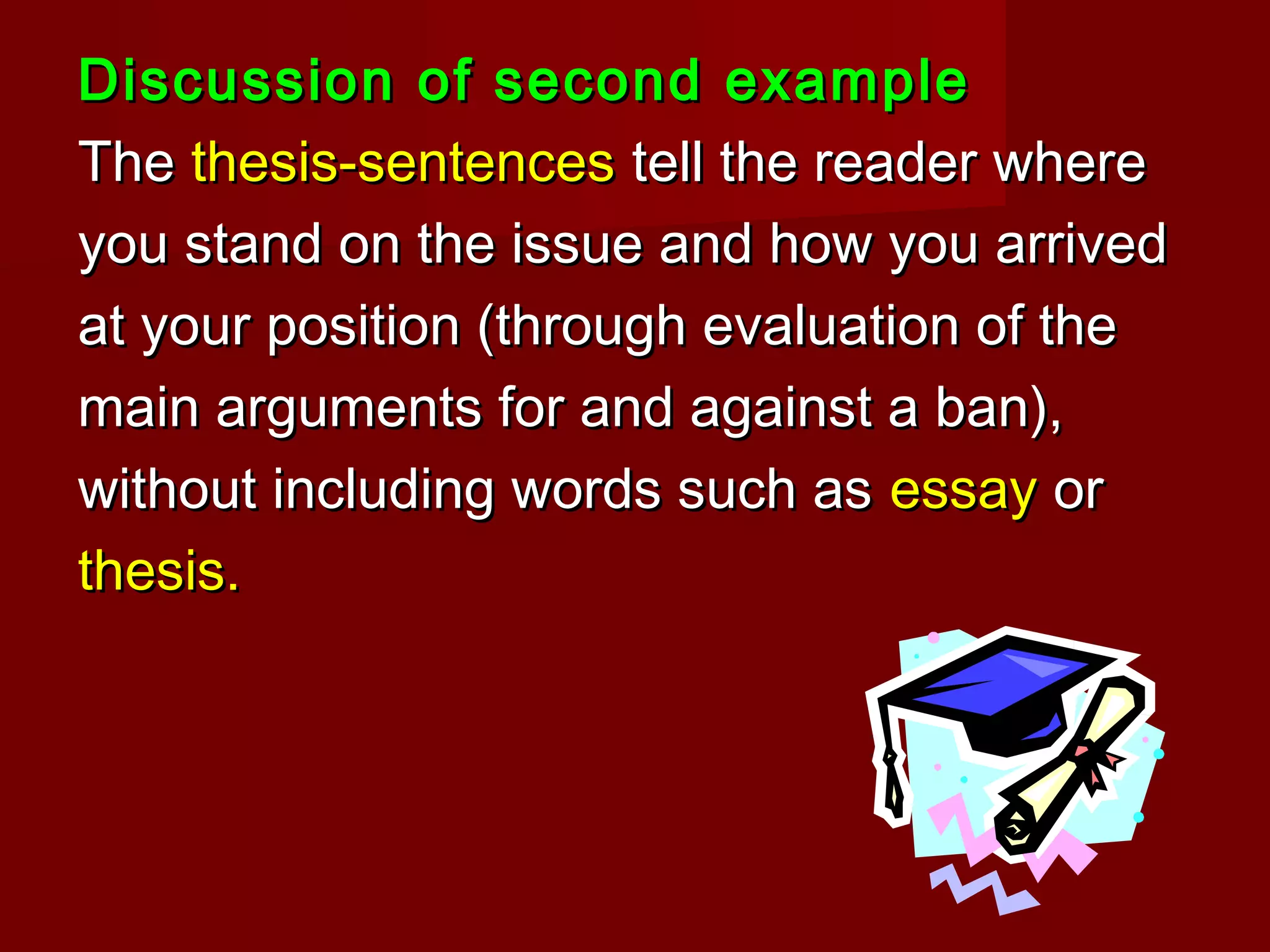 Discussion of second exampleDiscussion of second example
TheThe thesis-sentencesthesis-sentences tell the reader wheretell the reader where
you stand on the issue and how you arrivedyou stand on the issue and how you arrived
at your position (through evaluation of theat your position (through evaluation of the
main arguments for and against a ban),main arguments for and against a ban),
without including words such aswithout including words such as essayessay oror
thesis.thesis.
 