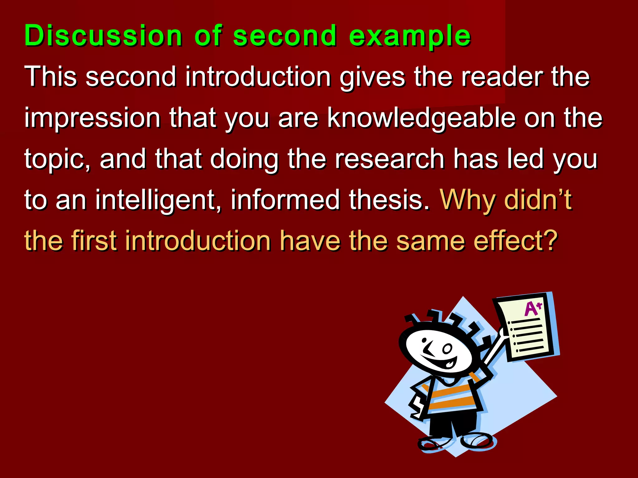Discussion of second exampleDiscussion of second example
This second introduction gives the reader theThis second introduction gives the reader the
impression that you are knowledgeable on theimpression that you are knowledgeable on the
topic, and that doing the research has led youtopic, and that doing the research has led you
to an intelligent, informed thesis.to an intelligent, informed thesis. Why didn’tWhy didn’t
the first introduction have the same effect?the first introduction have the same effect?
 