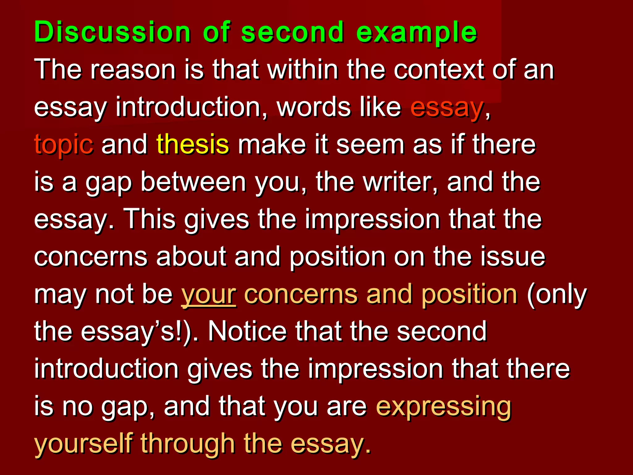 Discussion of second exampleDiscussion of second example
The reason is that within the context of anThe reason is that within the context of an
essay introduction, words likeessay introduction, words like essayessay,,
topictopic andand thesisthesis make it seem as if theremake it seem as if there
is a gap between you, the writer, and theis a gap between you, the writer, and the
essay. This gives the impression that theessay. This gives the impression that the
concerns about and position on the issueconcerns about and position on the issue
may not bemay not be youryour concerns and positionconcerns and position (only(only
the essay’s!). Notice that the secondthe essay’s!). Notice that the second
introduction gives the impression that thereintroduction gives the impression that there
is no gap, and that you areis no gap, and that you are expressingexpressing
yourself through the essay.yourself through the essay.
 