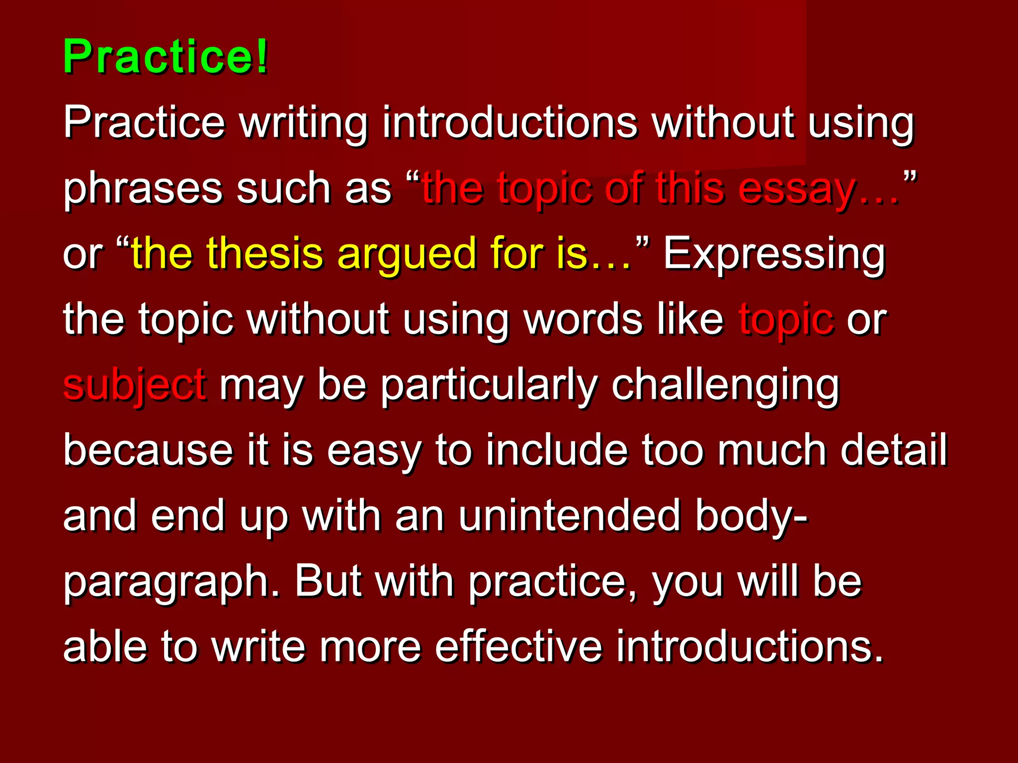 Practice!Practice!
Practice writing introductions without usingPractice writing introductions without using
phrases such as “phrases such as “the topic of this essay…the topic of this essay…””
or “or “the thesis argued for is…the thesis argued for is…” Expressing” Expressing
the topic without using words likethe topic without using words like topictopic oror
subjectsubject may be particularly challengingmay be particularly challenging
because it is easy to include too much detailbecause it is easy to include too much detail
and end up with an unintended body-and end up with an unintended body-
paragraph. But with practice, you will beparagraph. But with practice, you will be
able to write more effective introductions.able to write more effective introductions.
 