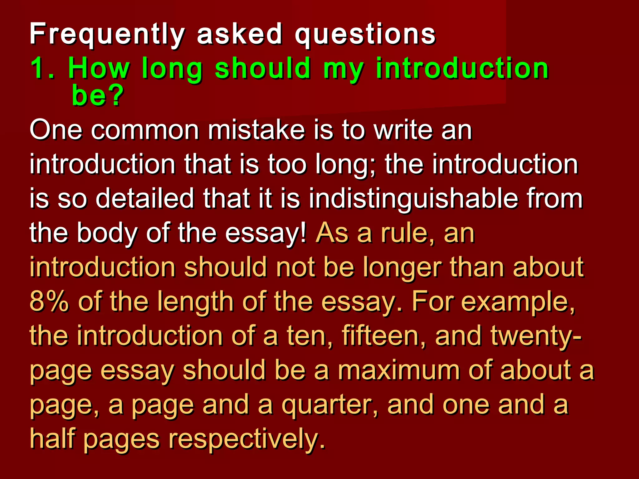 Frequently asked questionsFrequently asked questions
1. How long should my introduction1. How long should my introduction
be?be?
One common mistake is to write anOne common mistake is to write an
introduction that is too long; the introductionintroduction that is too long; the introduction
is so detailed that it is indistinguishable fromis so detailed that it is indistinguishable from
the body of the essay!the body of the essay! As a rule, anAs a rule, an
introduction should not be longer than aboutintroduction should not be longer than about
8% of the length of the essay.8% of the length of the essay. ForFor example,example,
the introduction of a ten, fifteen, and twenty-the introduction of a ten, fifteen, and twenty-
page essay should be a maximum of about apage essay should be a maximum of about a
page, apage, a page and a quarter, and one and apage and a quarter, and one and a
half pages respectively.half pages respectively.
 
