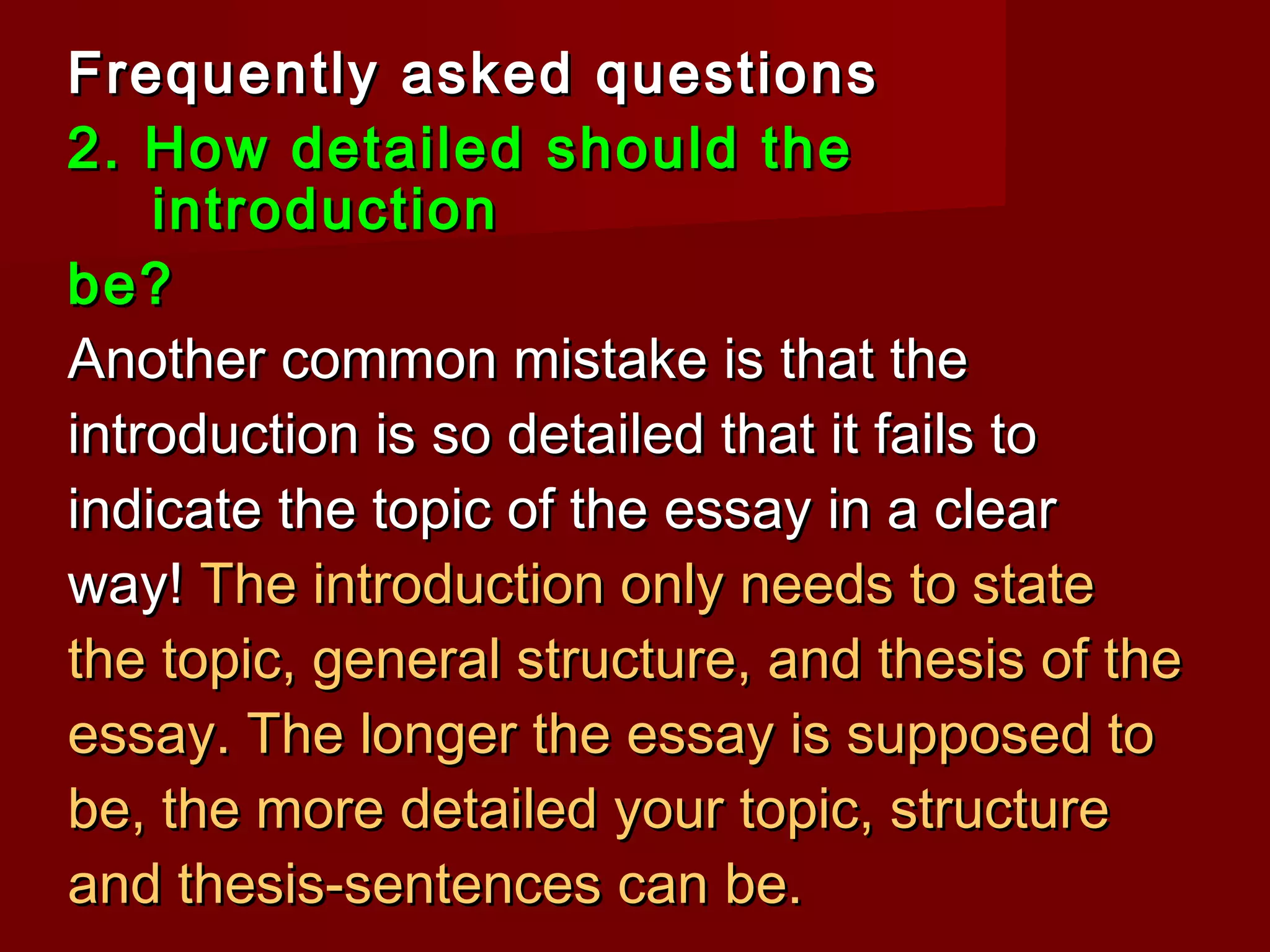 Frequently asked questionsFrequently asked questions
2. How detailed should the2. How detailed should the
introductionintroduction
be?be?
Another common mistake is that theAnother common mistake is that the
introduction is so detailed that it fails tointroduction is so detailed that it fails to
indicate the topic of the essay in a clearindicate the topic of the essay in a clear
way!way! The introduction only needs to stateThe introduction only needs to state
the topic, general structure, and thesis of thethe topic, general structure, and thesis of the
essay. The longer the essay is supposed toessay. The longer the essay is supposed to
be, the more detailed your topic, structurebe, the more detailed your topic, structure
and thesis-sentences can be.and thesis-sentences can be.
 