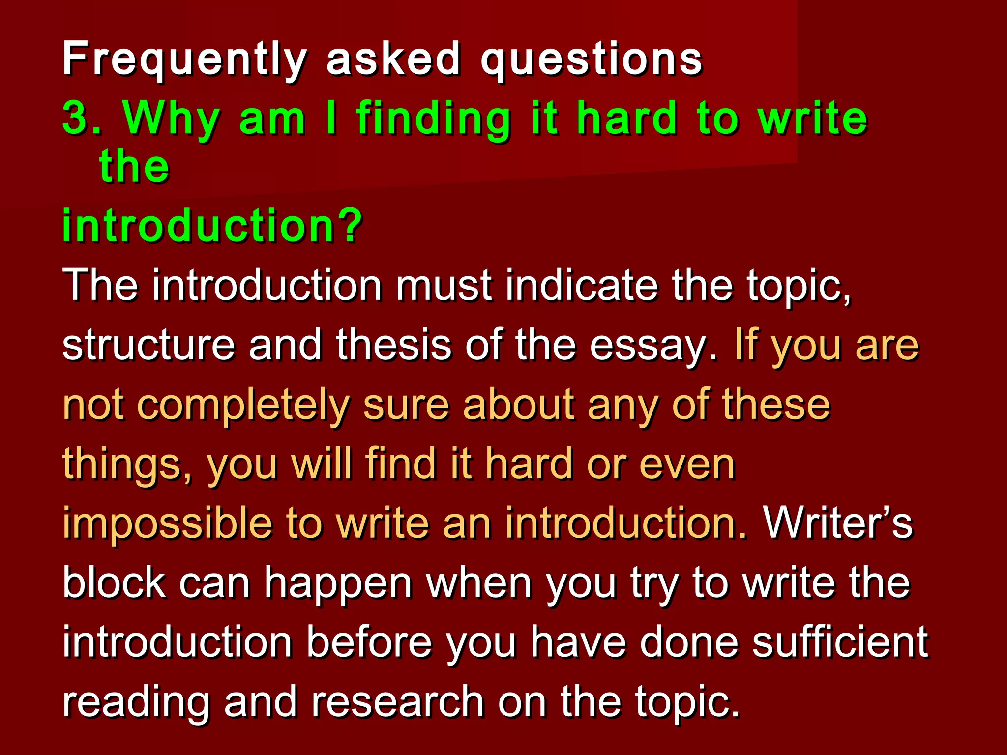 Frequently asked questionsFrequently asked questions
3. Why am I finding it hard to write3. Why am I finding it hard to write
thethe
introduction?introduction?
The introduction must indicate the topic,The introduction must indicate the topic,
structure and thesis of the essay.structure and thesis of the essay. If you areIf you are
not completely sure about any of thesenot completely sure about any of these
things, you will find it hard or eventhings, you will find it hard or even
impossible to write an introduction.impossible to write an introduction. Writer’sWriter’s
block can happen when you try to write theblock can happen when you try to write the
introduction before you have done sufficientintroduction before you have done sufficient
reading and research on the topic.reading and research on the topic.
 