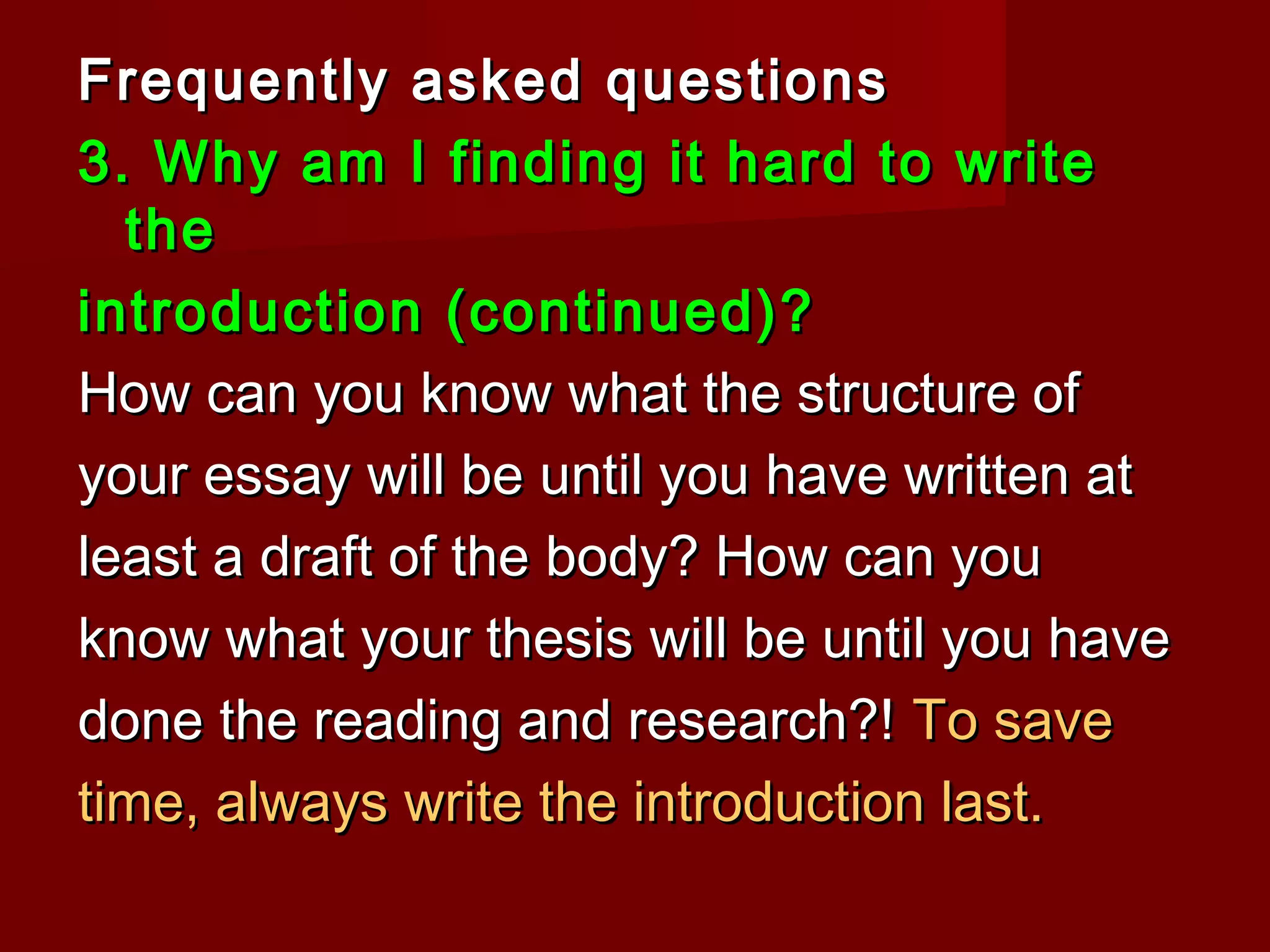 Frequently asked questionsFrequently asked questions
3. Why am I finding it hard to write3. Why am I finding it hard to write
thethe
introduction (continued)?introduction (continued)?
How can you know what the structure ofHow can you know what the structure of
your essay will be until you have written atyour essay will be until you have written at
least a draft of the body? How can youleast a draft of the body? How can you
know what your thesis will be until you haveknow what your thesis will be until you have
done the reading and research?!done the reading and research?! To saveTo save
time, always write the introduction last.time, always write the introduction last.
 