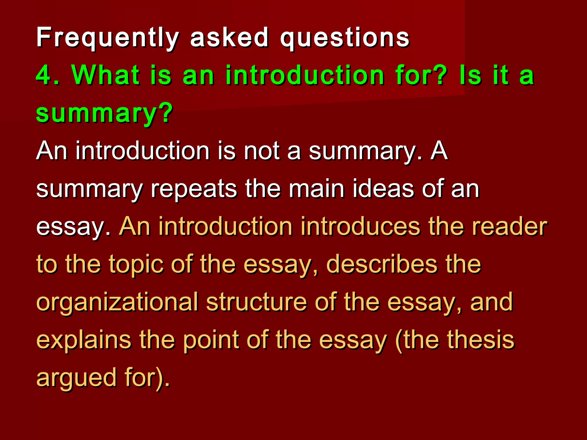 Frequently asked questionsFrequently asked questions
4. What is an introduction for? Is it a4. What is an introduction for? Is it a
summary?summary?
An introduction is not a summary. AAn introduction is not a summary. A
summary repeats the main ideas of ansummary repeats the main ideas of an
essay.essay. An introduction introduces the readerAn introduction introduces the reader
to the topic of the essay, describes theto the topic of the essay, describes the
organizational structure of the essay, andorganizational structure of the essay, and
explains the point of the essay (the thesisexplains the point of the essay (the thesis
argued for).argued for).
 