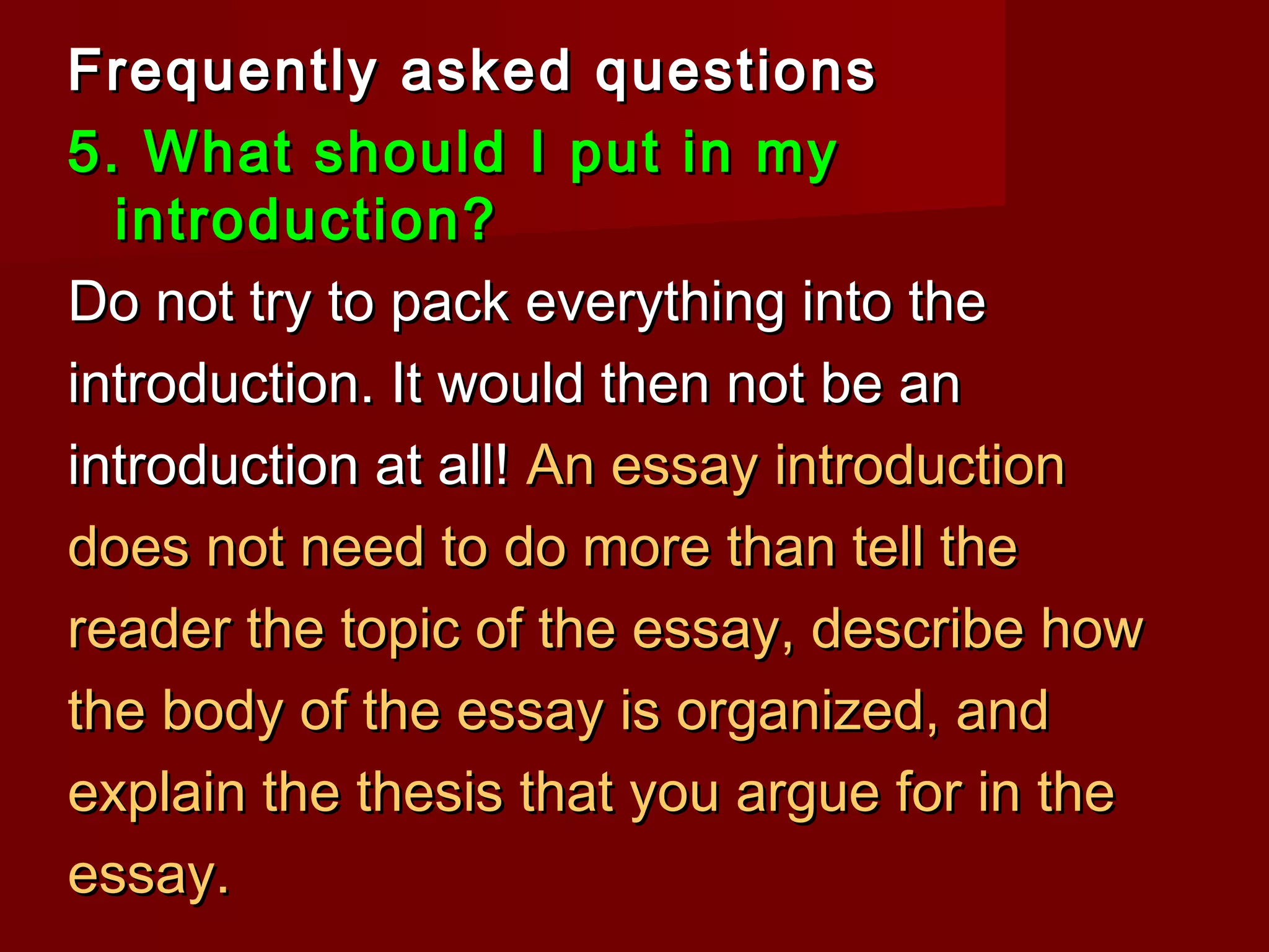 Frequently asked questionsFrequently asked questions
5. What should I put in my5. What should I put in my
introduction?introduction?
Do not try to pack everything into theDo not try to pack everything into the
introduction. It would then not be anintroduction. It would then not be an
introduction at all!introduction at all! An essay introductionAn essay introduction
does not need to do more than tell thedoes not need to do more than tell the
reader the topic of the essay, describe howreader the topic of the essay, describe how
the body of the essay is organized, andthe body of the essay is organized, and
explain the thesis that you argue for in theexplain the thesis that you argue for in the
essay.essay.
 