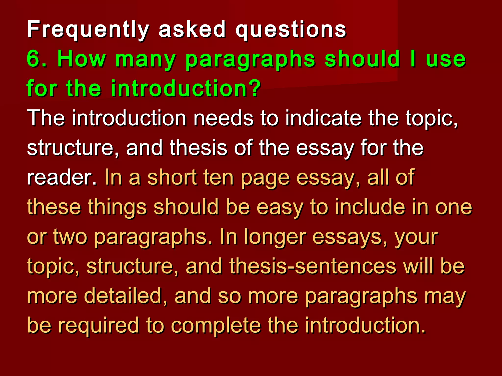 Frequently asked questionsFrequently asked questions
6. How many paragraphs should I use6. How many paragraphs should I use
for the introduction?for the introduction?
The introduction needs to indicate the topic,The introduction needs to indicate the topic,
structure, and thesis of the essay for thestructure, and thesis of the essay for the
reader.reader. In a short ten page essay, all ofIn a short ten page essay, all of
these things should be easy to include in onethese things should be easy to include in one
or two paragraphs. In longer essays, youror two paragraphs. In longer essays, your
topic, structure, and thesis-sentences will betopic, structure, and thesis-sentences will be
more detailed, and so more paragraphs maymore detailed, and so more paragraphs may
be required to complete the introduction.be required to complete the introduction.
 