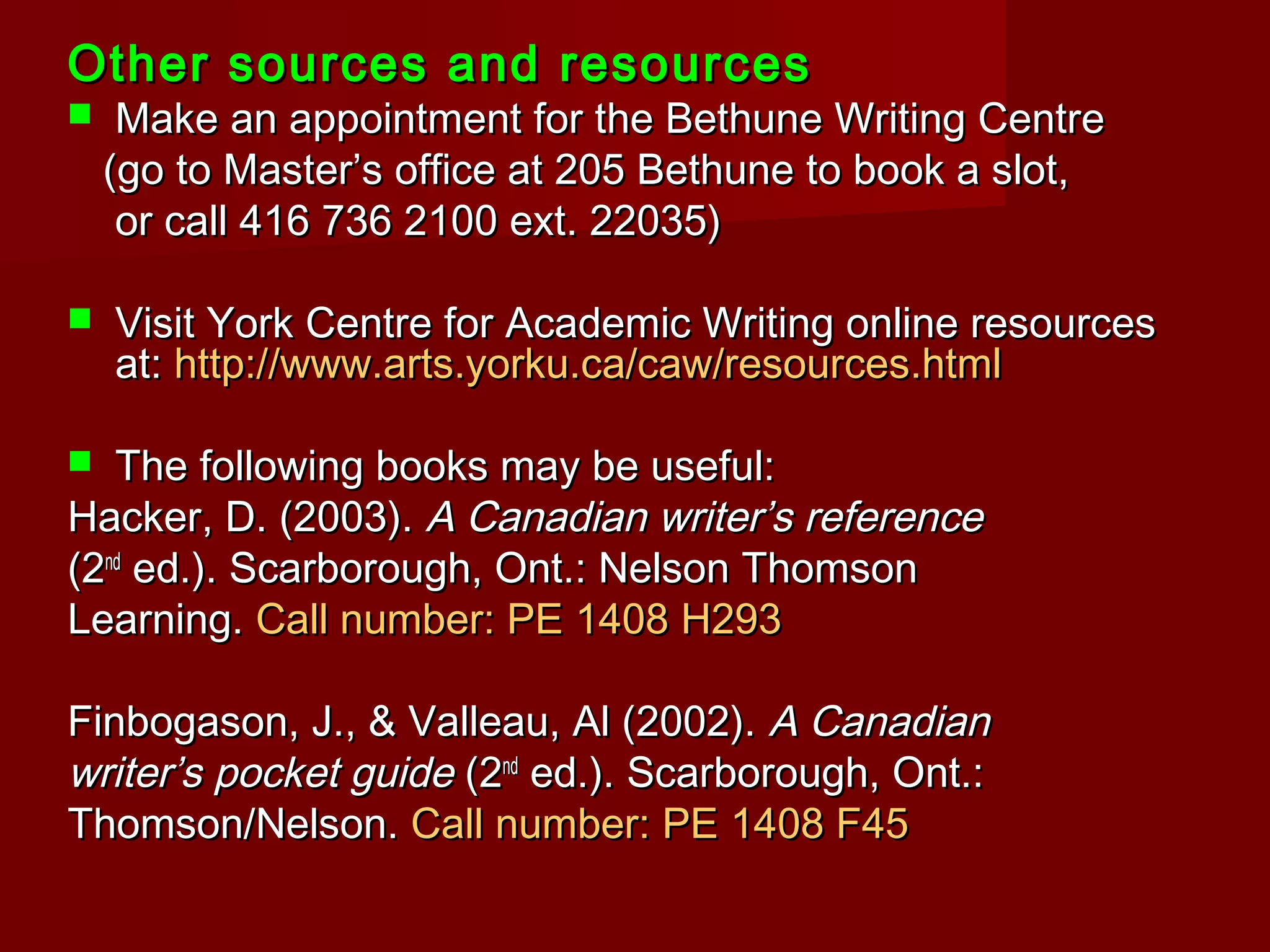 Other sources and resourcesOther sources and resources
 Make an appointment for the Bethune Writing CentreMake an appointment for the Bethune Writing Centre
(go to Master’s office at 205 Bethune to book a slot,(go to Master’s office at 205 Bethune to book a slot,
or call 416 736 2100 ext. 22035)or call 416 736 2100 ext. 22035)
 Visit York Centre for Academic Writing online resourcesVisit York Centre for Academic Writing online resources
at:at: http://www.arts.yorku.ca/caw/resources.htmlhttp://www.arts.yorku.ca/caw/resources.html
 The following books may be useful:The following books may be useful:
Hacker, D. (2003).Hacker, D. (2003). A Canadian writer’s referenceA Canadian writer’s reference
(2(2ndnd
ed.). Scarborough, Ont.: Nelson Thomsoned.). Scarborough, Ont.: Nelson Thomson
Learning.Learning. Call number: PE 1408 H293Call number: PE 1408 H293
Finbogason, J., & Valleau, Al (2002).Finbogason, J., & Valleau, Al (2002). A CanadianA Canadian
writer’s pocket guidewriter’s pocket guide (2(2ndnd
ed.). Scarborough, Ont.:ed.). Scarborough, Ont.:
Thomson/Nelson.Thomson/Nelson. Call number: PE 1408 F45Call number: PE 1408 F45
 