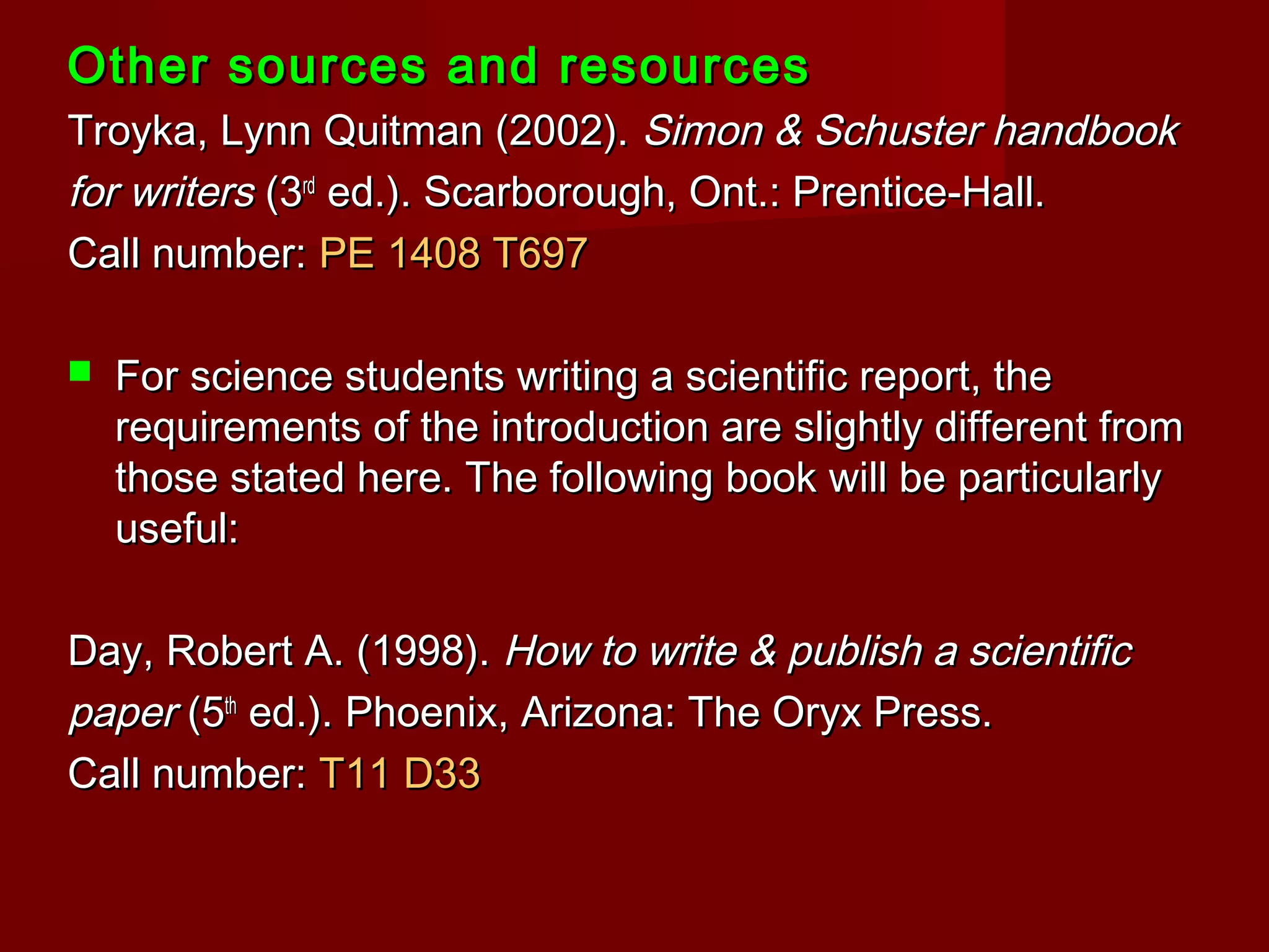 Other sources and resourcesOther sources and resources
Troyka, Lynn Quitman (2002).Troyka, Lynn Quitman (2002). Simon & Schuster handbookSimon & Schuster handbook
for writersfor writers (3(3rdrd
ed.). Scarborough, Ont.: Prentice-Hall.ed.). Scarborough, Ont.: Prentice-Hall.
Call number:Call number: PE 1408 T697PE 1408 T697
 For science students writing a scientific report, theFor science students writing a scientific report, the
requirements of the introduction are slightly different fromrequirements of the introduction are slightly different from
those stated here. The following book will be particularlythose stated here. The following book will be particularly
useful:useful:
Day, Robert A. (1998).Day, Robert A. (1998). How to write & publish a scientificHow to write & publish a scientific
paperpaper (5(5thth
ed.). Phoenix, Arizona: The Oryx Press.ed.). Phoenix, Arizona: The Oryx Press.
Call number:Call number: T11 D33T11 D33
 