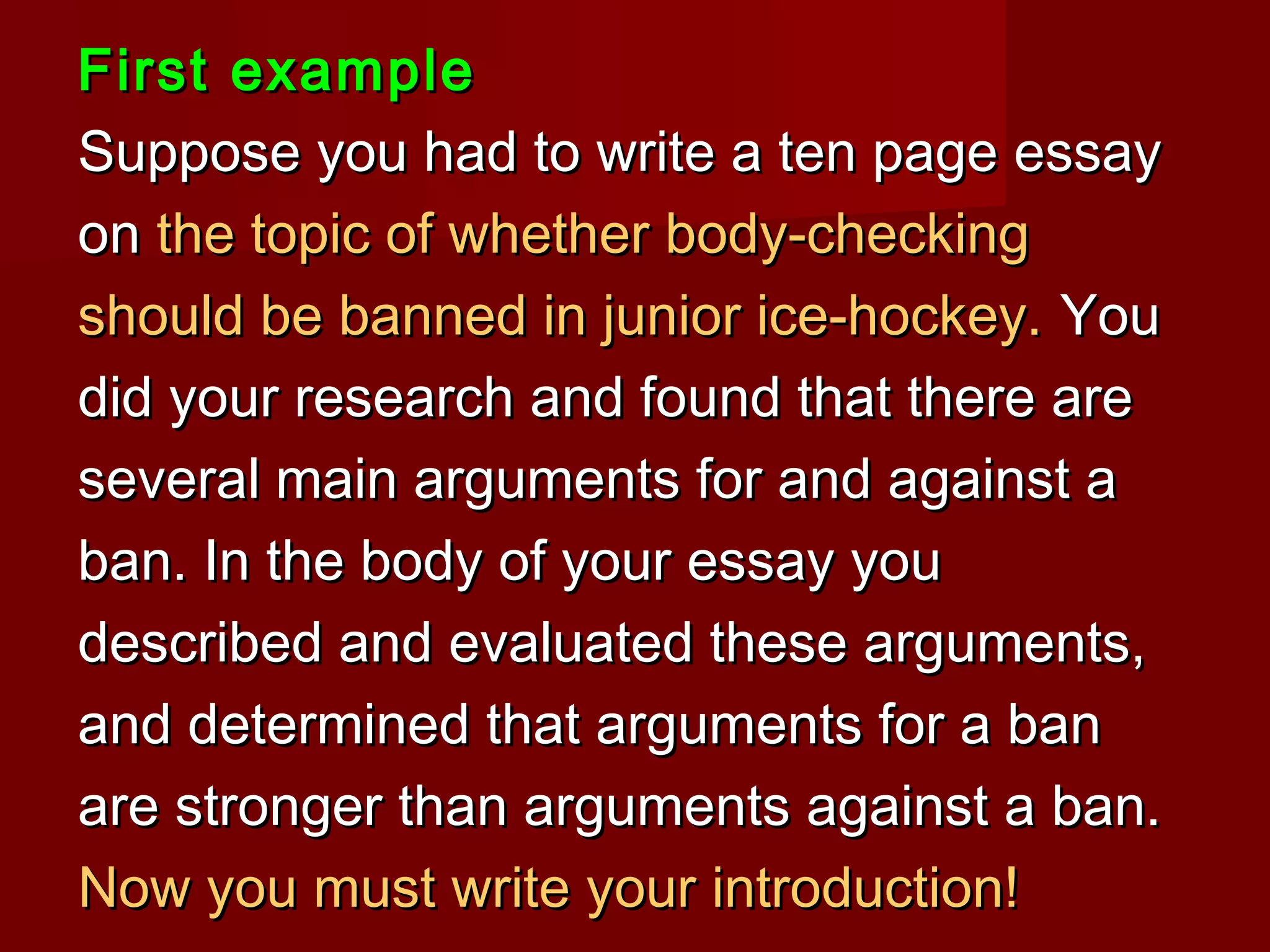 First exampleFirst example
Suppose you had to write a ten page essaySuppose you had to write a ten page essay
onon the topic of whether body-checkingthe topic of whether body-checking
should be banned in junior ice-hockey.should be banned in junior ice-hockey. YouYou
did your research and found that there aredid your research and found that there are
several main arguments for and against aseveral main arguments for and against a
ban. In the body of your essay youban. In the body of your essay you
described and evaluated these arguments,described and evaluated these arguments,
and determined that arguments for a banand determined that arguments for a ban
are stronger than arguments against a ban.are stronger than arguments against a ban.
Now you must write your introduction!Now you must write your introduction!
 