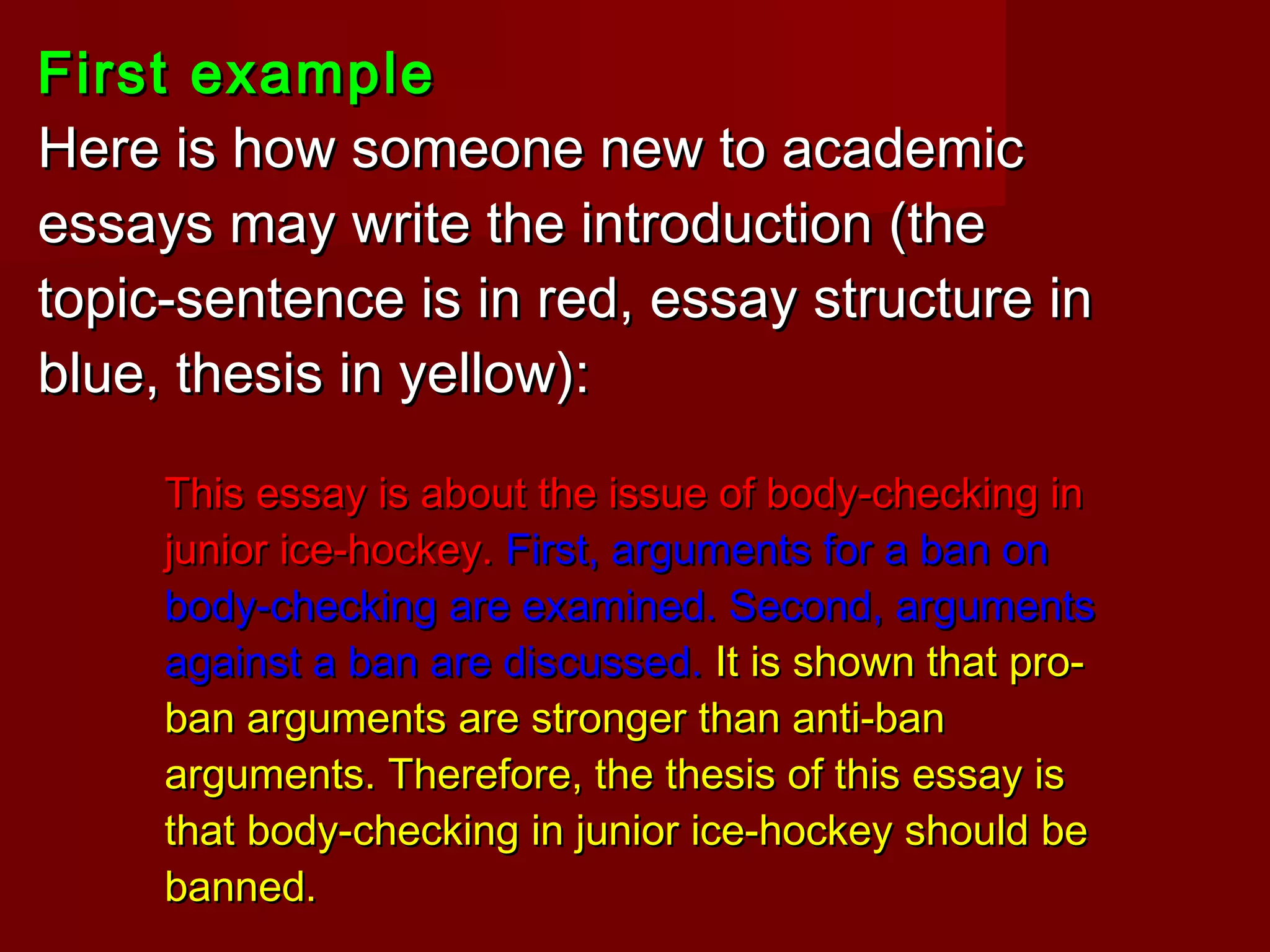 First exampleFirst example
Here is how someone new to academicHere is how someone new to academic
essays may write the introduction (theessays may write the introduction (the
topic-sentence is in red, essay structure intopic-sentence is in red, essay structure in
blue, thesis in yellow):blue, thesis in yellow):
This essay is about the issue of body-checking inThis essay is about the issue of body-checking in
junior ice-hockey.junior ice-hockey. First, arguments for a ban onFirst, arguments for a ban on
body-checking are examined. Second, argumentsbody-checking are examined. Second, arguments
against a ban are discussed.against a ban are discussed. It is shown that pro-It is shown that pro-
ban arguments are stronger than anti-banban arguments are stronger than anti-ban
arguments. Therefore, the thesis of this essay isarguments. Therefore, the thesis of this essay is
that body-checking in junior ice-hockey should bethat body-checking in junior ice-hockey should be
banned.banned.
 