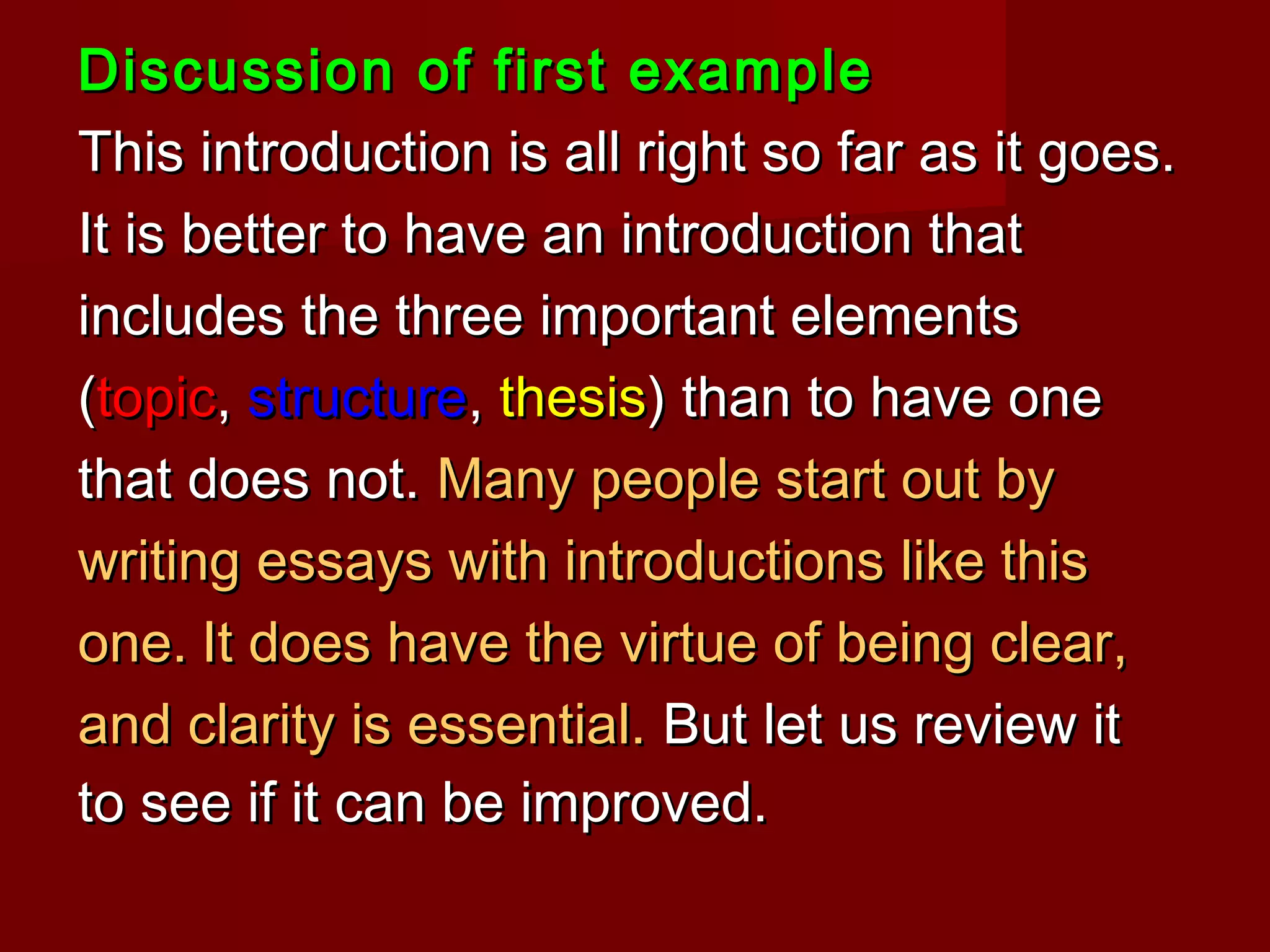 Discussion of first exampleDiscussion of first example
This introduction is all right so far as it goes.This introduction is all right so far as it goes.
It is better to have an introduction thatIt is better to have an introduction that
includes the three important elementsincludes the three important elements
((topictopic,, structurestructure,, thesisthesis) than to have one) than to have one
that does not.that does not. Many people start out byMany people start out by
writing essays with introductions like thiswriting essays with introductions like this
one.one. It does have the virtue of being clear,It does have the virtue of being clear,
and clarity is essential.and clarity is essential. But let us review itBut let us review it
to see if it can be improved.to see if it can be improved.
 