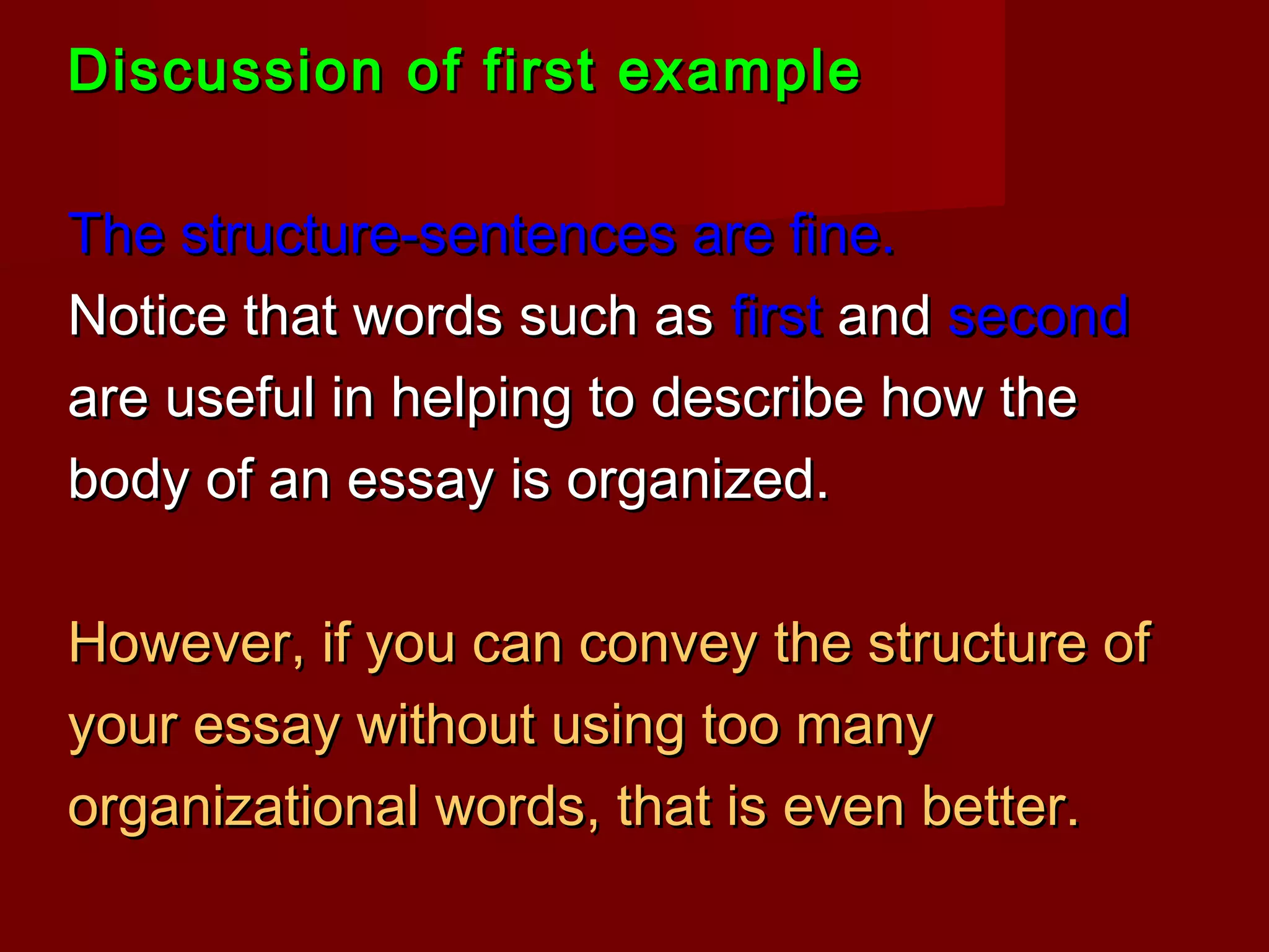 Discussion of first exampleDiscussion of first example
The structure-sentences are fine.The structure-sentences are fine.
Notice that words such asNotice that words such as firstfirst andand secondsecond
are useful in helping to describe how theare useful in helping to describe how the
body of an essay is organized.body of an essay is organized.
However, if you can convey the structure ofHowever, if you can convey the structure of
your essay without using too manyyour essay without using too many
organizational words, that is even better.organizational words, that is even better.
 