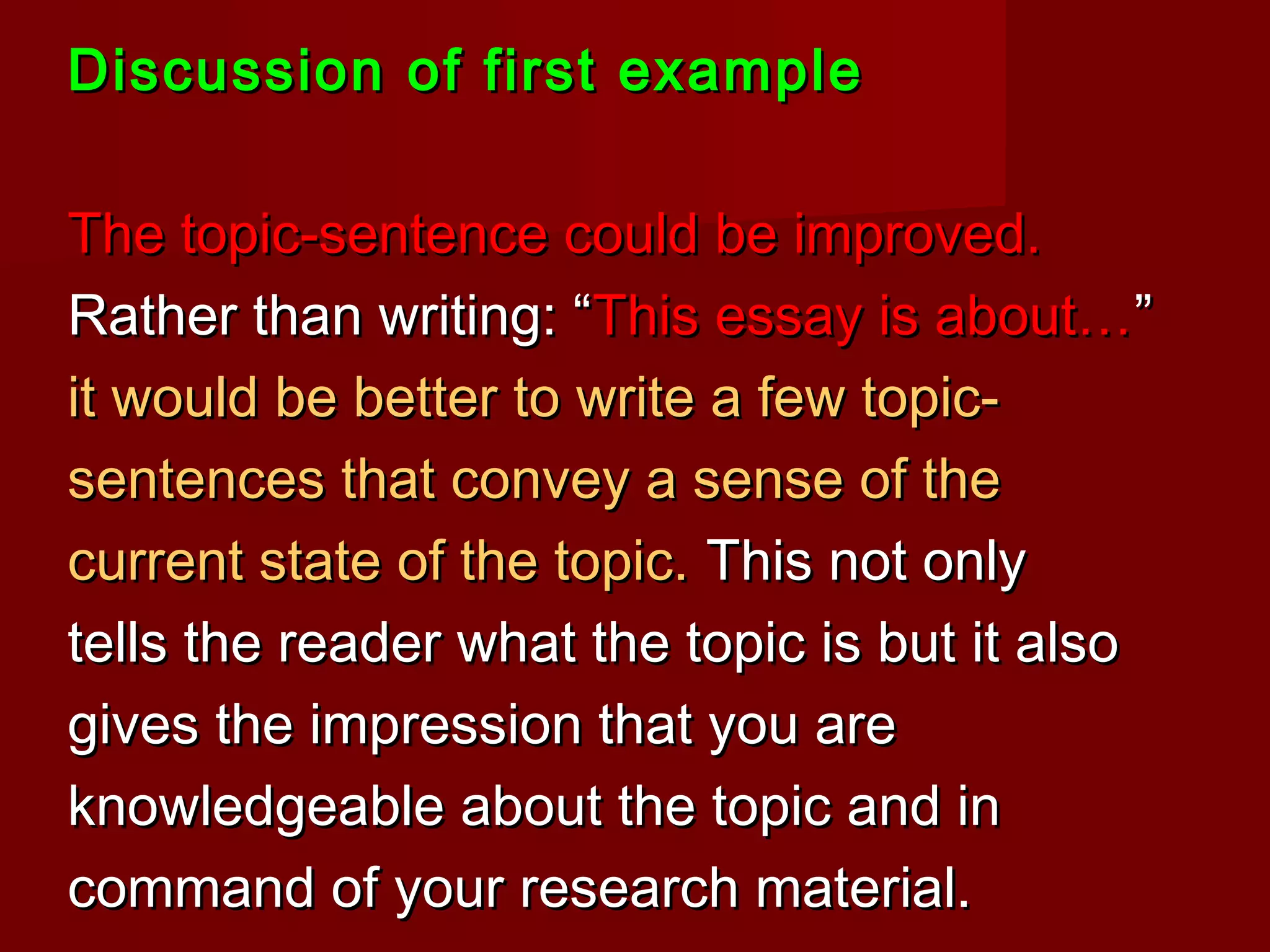 Discussion of first exampleDiscussion of first example
The topic-sentence could be improved.The topic-sentence could be improved.
Rather than writing: “Rather than writing: “This essay is about…This essay is about…””
it would be better to write a few topic-it would be better to write a few topic-
sentences that convey a sense of thesentences that convey a sense of the
current state of the topic.current state of the topic. This not onlyThis not only
tells the reader what the topic is but it alsotells the reader what the topic is but it also
gives the impression that you aregives the impression that you are
knowledgeable about the topic and inknowledgeable about the topic and in
command of your research material.command of your research material.
 