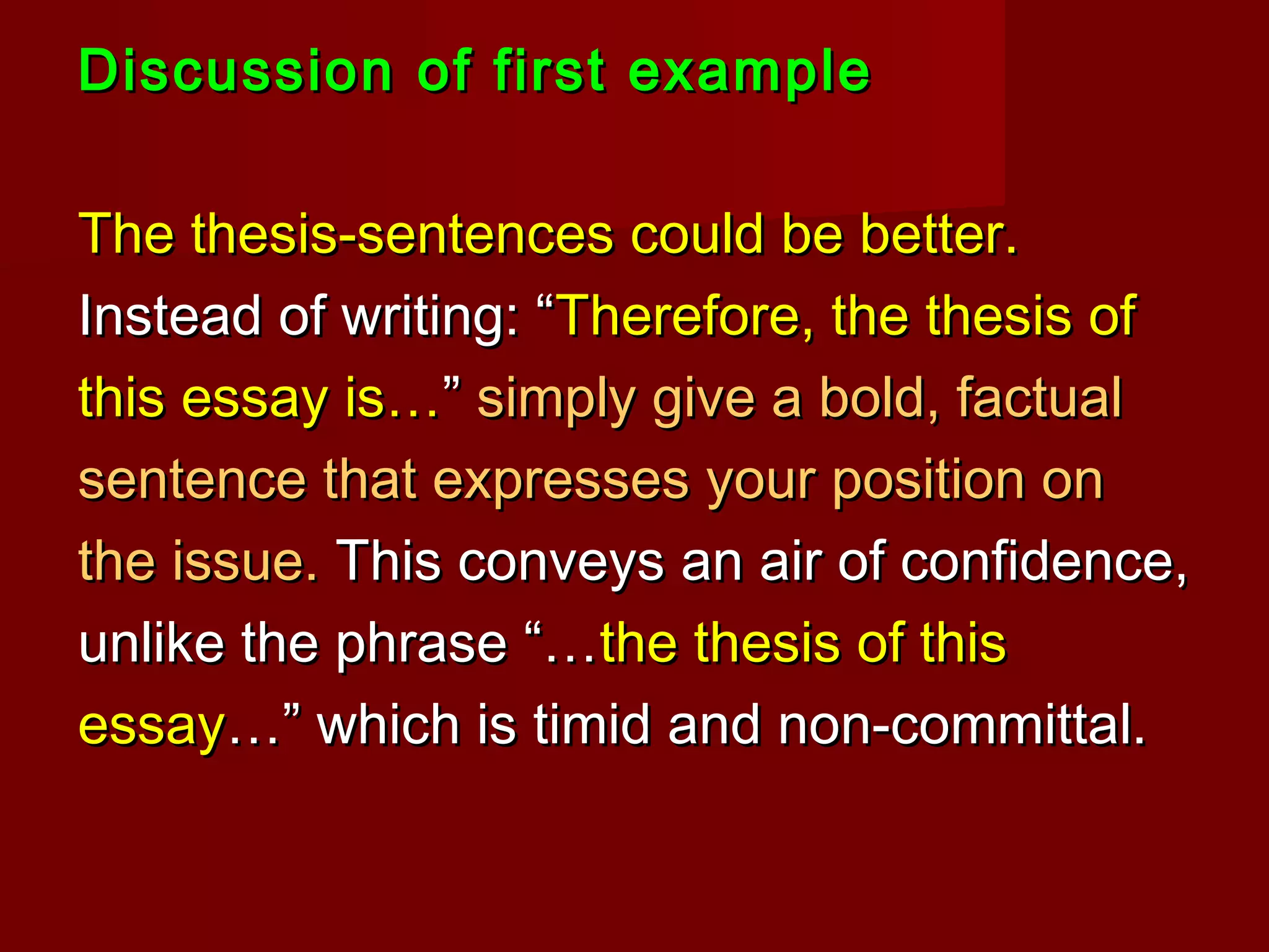 Discussion of first exampleDiscussion of first example
The thesis-sentences could be better.The thesis-sentences could be better.
Instead of writing: “Instead of writing: “Therefore, the thesis ofTherefore, the thesis of
this essay is…this essay is…”” simply give a bold, factualsimply give a bold, factual
sentence that expresses your position onsentence that expresses your position on
the issue.the issue. This conveys an air of confidence,This conveys an air of confidence,
unlike the phrase “…unlike the phrase “…the thesis of thisthe thesis of this
essayessay…” which is timid and non-committal.…” which is timid and non-committal.
 