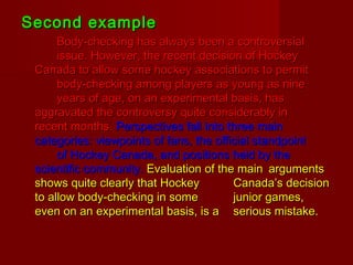 Second exampleSecond example
Body-checking has always been a controversialBody-checking has always been a controversial
issue. However, the recent decision of Hockeyissue. However, the recent decision of Hockey
Canada to allow some hockey associations to permitCanada to allow some hockey associations to permit
body-checking among players as young as ninebody-checking among players as young as nine
years of age, on an experimental basis, hasyears of age, on an experimental basis, has
aggravated the controversy quite considerably inaggravated the controversy quite considerably in
recent months.recent months. Perspectives fall into three mainPerspectives fall into three main
categories: viewpoints of fans, the official standpointcategories: viewpoints of fans, the official standpoint
of Hockey Canada, and positions held by theof Hockey Canada, and positions held by the
scientific community.scientific community. Evaluation of the mainEvaluation of the main argumentsarguments
shows quite clearly that Hockeyshows quite clearly that Hockey Canada’s decisionCanada’s decision
to allow body-checking in someto allow body-checking in some junior games,junior games,
even on an experimental basis, is aeven on an experimental basis, is a serious mistake.serious mistake.
 