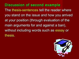 Discussion of second exampleDiscussion of second example
TheThe thesis-sentencesthesis-sentences tell the reader wheretell the reader where
you stand on the issue and how you arrivedyou stand on the issue and how you arrived
at your position (through evaluation of theat your position (through evaluation of the
main arguments for and against a ban),main arguments for and against a ban),
without including words such aswithout including words such as essayessay oror
thesis.thesis.
 