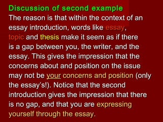 Discussion of second exampleDiscussion of second example
The reason is that within the context of anThe reason is that within the context of an
essay introduction, words likeessay introduction, words like essayessay,,
topictopic andand thesisthesis make it seem as if theremake it seem as if there
is a gap between you, the writer, and theis a gap between you, the writer, and the
essay. This gives the impression that theessay. This gives the impression that the
concerns about and position on the issueconcerns about and position on the issue
may not bemay not be youryour concerns and positionconcerns and position (only(only
the essay’s!). Notice that the secondthe essay’s!). Notice that the second
introduction gives the impression that thereintroduction gives the impression that there
is no gap, and that you areis no gap, and that you are expressingexpressing
yourself through the essay.yourself through the essay.
 