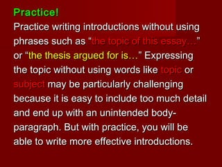 Practice!Practice!
Practice writing introductions without usingPractice writing introductions without using
phrases such as “phrases such as “the topic of this essay…the topic of this essay…””
or “or “the thesis argued for is…the thesis argued for is…” Expressing” Expressing
the topic without using words likethe topic without using words like topictopic oror
subjectsubject may be particularly challengingmay be particularly challenging
because it is easy to include too much detailbecause it is easy to include too much detail
and end up with an unintended body-and end up with an unintended body-
paragraph. But with practice, you will beparagraph. But with practice, you will be
able to write more effective introductions.able to write more effective introductions.
 
