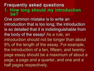 Frequently asked questionsFrequently asked questions
1. How long should my introduction1. How long should my introduction
be?be?
One common mistake is to write anOne common mistake is to write an
introduction that is too long; the introductionintroduction that is too long; the introduction
is so detailed that it is indistinguishable fromis so detailed that it is indistinguishable from
the body of the essay!the body of the essay! As a rule, anAs a rule, an
introduction should not be longer than aboutintroduction should not be longer than about
8% of the length of the essay.8% of the length of the essay. ForFor example,example,
the introduction of a ten, fifteen, and twenty-the introduction of a ten, fifteen, and twenty-
page essay should be a maximum of about apage essay should be a maximum of about a
page, apage, a page and a quarter, and one and apage and a quarter, and one and a
half pages respectively.half pages respectively.
 