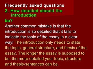 Frequently asked questionsFrequently asked questions
2. How detailed should the2. How detailed should the
introductionintroduction
be?be?
Another common mistake is that theAnother common mistake is that the
introduction is so detailed that it fails tointroduction is so detailed that it fails to
indicate the topic of the essay in a clearindicate the topic of the essay in a clear
way!way! The introduction only needs to stateThe introduction only needs to state
the topic, general structure, and thesis of thethe topic, general structure, and thesis of the
essay. The longer the essay is supposed toessay. The longer the essay is supposed to
be, the more detailed your topic, structurebe, the more detailed your topic, structure
and thesis-sentences can be.and thesis-sentences can be.
 