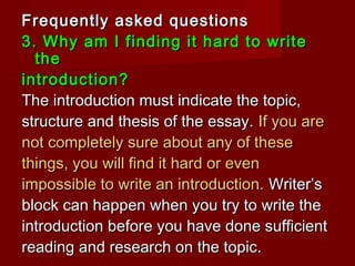 Frequently asked questionsFrequently asked questions
3. Why am I finding it hard to write3. Why am I finding it hard to write
thethe
introduction?introduction?
The introduction must indicate the topic,The introduction must indicate the topic,
structure and thesis of the essay.structure and thesis of the essay. If you areIf you are
not completely sure about any of thesenot completely sure about any of these
things, you will find it hard or eventhings, you will find it hard or even
impossible to write an introduction.impossible to write an introduction. Writer’sWriter’s
block can happen when you try to write theblock can happen when you try to write the
introduction before you have done sufficientintroduction before you have done sufficient
reading and research on the topic.reading and research on the topic.
 
