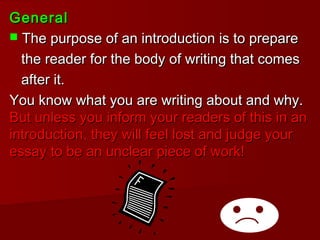 GeneralGeneral
 The purpose of an introduction is to prepareThe purpose of an introduction is to prepare
the reader for the body of writing that comesthe reader for the body of writing that comes
after it.after it.
You know what you are writing about and why.You know what you are writing about and why.
But unless you inform your readers of this in anBut unless you inform your readers of this in an
introduction, they will feel lost and judge yourintroduction, they will feel lost and judge your
essay to be an unclear piece of work!essay to be an unclear piece of work!
 