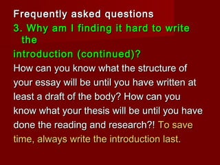 Frequently asked questionsFrequently asked questions
3. Why am I finding it hard to write3. Why am I finding it hard to write
thethe
introduction (continued)?introduction (continued)?
How can you know what the structure ofHow can you know what the structure of
your essay will be until you have written atyour essay will be until you have written at
least a draft of the body? How can youleast a draft of the body? How can you
know what your thesis will be until you haveknow what your thesis will be until you have
done the reading and research?!done the reading and research?! To saveTo save
time, always write the introduction last.time, always write the introduction last.
 