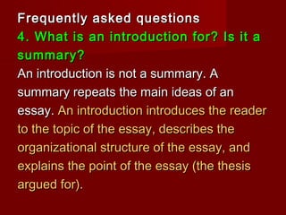Frequently asked questionsFrequently asked questions
4. What is an introduction for? Is it a4. What is an introduction for? Is it a
summary?summary?
An introduction is not a summary. AAn introduction is not a summary. A
summary repeats the main ideas of ansummary repeats the main ideas of an
essay.essay. An introduction introduces the readerAn introduction introduces the reader
to the topic of the essay, describes theto the topic of the essay, describes the
organizational structure of the essay, andorganizational structure of the essay, and
explains the point of the essay (the thesisexplains the point of the essay (the thesis
argued for).argued for).
 