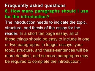 Frequently asked questionsFrequently asked questions
6. How many paragraphs should I use6. How many paragraphs should I use
for the introduction?for the introduction?
The introduction needs to indicate the topic,The introduction needs to indicate the topic,
structure, and thesis of the essay for thestructure, and thesis of the essay for the
reader.reader. In a short ten page essay, all ofIn a short ten page essay, all of
these things should be easy to include in onethese things should be easy to include in one
or two paragraphs. In longer essays, youror two paragraphs. In longer essays, your
topic, structure, and thesis-sentences will betopic, structure, and thesis-sentences will be
more detailed, and so more paragraphs maymore detailed, and so more paragraphs may
be required to complete the introduction.be required to complete the introduction.
 