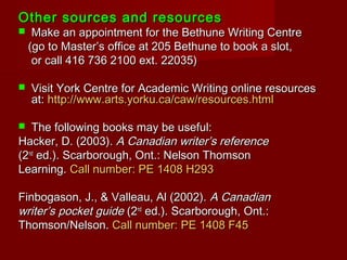 Other sources and resourcesOther sources and resources
 Make an appointment for the Bethune Writing CentreMake an appointment for the Bethune Writing Centre
(go to Master’s office at 205 Bethune to book a slot,(go to Master’s office at 205 Bethune to book a slot,
or call 416 736 2100 ext. 22035)or call 416 736 2100 ext. 22035)
 Visit York Centre for Academic Writing online resourcesVisit York Centre for Academic Writing online resources
at:at: http://www.arts.yorku.ca/caw/resources.htmlhttp://www.arts.yorku.ca/caw/resources.html
 The following books may be useful:The following books may be useful:
Hacker, D. (2003).Hacker, D. (2003). A Canadian writer’s referenceA Canadian writer’s reference
(2(2ndnd
ed.). Scarborough, Ont.: Nelson Thomsoned.). Scarborough, Ont.: Nelson Thomson
Learning.Learning. Call number: PE 1408 H293Call number: PE 1408 H293
Finbogason, J., & Valleau, Al (2002).Finbogason, J., & Valleau, Al (2002). A CanadianA Canadian
writer’s pocket guidewriter’s pocket guide (2(2ndnd
ed.). Scarborough, Ont.:ed.). Scarborough, Ont.:
Thomson/Nelson.Thomson/Nelson. Call number: PE 1408 F45Call number: PE 1408 F45
 