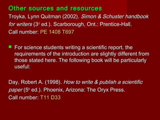 Other sources and resourcesOther sources and resources
Troyka, Lynn Quitman (2002).Troyka, Lynn Quitman (2002). Simon & Schuster handbookSimon & Schuster handbook
for writersfor writers (3(3rdrd
ed.). Scarborough, Ont.: Prentice-Hall.ed.). Scarborough, Ont.: Prentice-Hall.
Call number:Call number: PE 1408 T697PE 1408 T697
 For science students writing a scientific report, theFor science students writing a scientific report, the
requirements of the introduction are slightly different fromrequirements of the introduction are slightly different from
those stated here. The following book will be particularlythose stated here. The following book will be particularly
useful:useful:
Day, Robert A. (1998).Day, Robert A. (1998). How to write & publish a scientificHow to write & publish a scientific
paperpaper (5(5thth
ed.). Phoenix, Arizona: The Oryx Press.ed.). Phoenix, Arizona: The Oryx Press.
Call number:Call number: T11 D33T11 D33
 