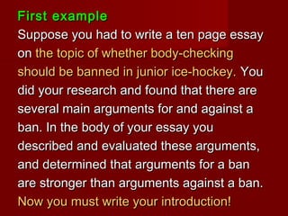 First exampleFirst example
Suppose you had to write a ten page essaySuppose you had to write a ten page essay
onon the topic of whether body-checkingthe topic of whether body-checking
should be banned in junior ice-hockey.should be banned in junior ice-hockey. YouYou
did your research and found that there aredid your research and found that there are
several main arguments for and against aseveral main arguments for and against a
ban. In the body of your essay youban. In the body of your essay you
described and evaluated these arguments,described and evaluated these arguments,
and determined that arguments for a banand determined that arguments for a ban
are stronger than arguments against a ban.are stronger than arguments against a ban.
Now you must write your introduction!Now you must write your introduction!
 