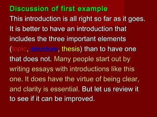 Discussion of first exampleDiscussion of first example
This introduction is all right so far as it goes.This introduction is all right so far as it goes.
It is better to have an introduction thatIt is better to have an introduction that
includes the three important elementsincludes the three important elements
((topictopic,, structurestructure,, thesisthesis) than to have one) than to have one
that does not.that does not. Many people start out byMany people start out by
writing essays with introductions like thiswriting essays with introductions like this
one.one. It does have the virtue of being clear,It does have the virtue of being clear,
and clarity is essential.and clarity is essential. But let us review itBut let us review it
to see if it can be improved.to see if it can be improved.
 