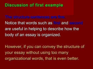 Discussion of first exampleDiscussion of first example
The structure-sentences are fine.The structure-sentences are fine.
Notice that words such asNotice that words such as firstfirst andand secondsecond
are useful in helping to describe how theare useful in helping to describe how the
body of an essay is organized.body of an essay is organized.
However, if you can convey the structure ofHowever, if you can convey the structure of
your essay without using too manyyour essay without using too many
organizational words, that is even better.organizational words, that is even better.
 