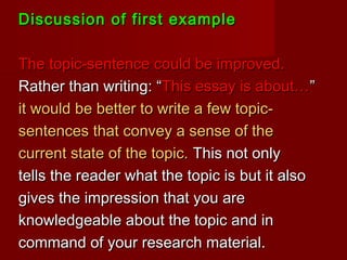 Discussion of first exampleDiscussion of first example
The topic-sentence could be improved.The topic-sentence could be improved.
Rather than writing: “Rather than writing: “This essay is about…This essay is about…””
it would be better to write a few topic-it would be better to write a few topic-
sentences that convey a sense of thesentences that convey a sense of the
current state of the topic.current state of the topic. This not onlyThis not only
tells the reader what the topic is but it alsotells the reader what the topic is but it also
gives the impression that you aregives the impression that you are
knowledgeable about the topic and inknowledgeable about the topic and in
command of your research material.command of your research material.
 