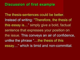 Discussion of first exampleDiscussion of first example
The thesis-sentences could be better.The thesis-sentences could be better.
Instead of writing: “Instead of writing: “Therefore, the thesis ofTherefore, the thesis of
this essay is…this essay is…”” simply give a bold, factualsimply give a bold, factual
sentence that expresses your position onsentence that expresses your position on
the issue.the issue. This conveys an air of confidence,This conveys an air of confidence,
unlike the phrase “…unlike the phrase “…the thesis of thisthe thesis of this
essayessay…” which is timid and non-committal.…” which is timid and non-committal.
 