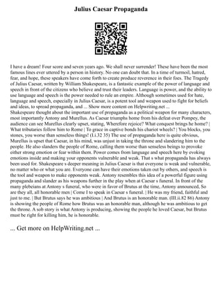 Julius Caesar Propaganda
I have a dream! Four score and seven years ago. We shall never surrender! These have been the most
famous lines ever uttered by a person in history. No one can doubt that. In a time of turmoil, hatred,
fear, and hope, these speakers have come forth to create produce reverence in their foes. The Tragedy
of Julius Caesar, written by William Shakespeare, is a fantastic example of the power of language and
speech in front of the citizens who believe and trust their leaders. Language is power, and the ability to
use language and speech is the power needed to rule an empire. Although sometimes used for hate,
language and speech, especially in Julius Caesar, is a potent tool and weapon used to fight for beliefs
and ideas, to spread propaganda, and ... Show more content on Helpwriting.net ...
Shakespeare thought about the important use of propaganda as a political weapon for many characters,
most importantly Antony and Murellus. As Caesar triumphs home from his defeat over Pompey, the
audience can see Murellus clearly upset, stating, Wherefore rejoice? What conquest brings he home? |
What tributaries follow him to Rome | To grace in captive bonds his chariot wheels? | You blocks, you
stones, you worse than senseless things! (I.i.32 35) The use of propaganda here is quite obvious,
Murellus is upset that Caesar, in his mind, was unjust in taking the throne and slandering him to the
people. He also slanders the people of Rome, calling them worse than senseless beings to provoke
either strong emotion or fear within them. Power comes from language and speech here by evoking
emotions inside and making your opponents vulnerable and weak. That s what propaganda has always
been used for. Shakespeare s deeper meaning in Julius Caesar is that everyone is weak and vulnerable,
no matter who or what you are. Everyone can have their emotions taken out by others, and speech is
the tool and weapon to make opponents weak. Antony resembles this idea of a powerful figure using
propaganda and slander as his weapons further in the play when at Caesar s funeral. In front of the
many plebeians at Antony s funeral, who were in favor of Brutus at the time, Antony announced, So
are they all, all honorable men | Come I to speak in Caesar s funeral. | He was my friend, faithful and
just to me. | But Brutus says he was ambitious | And Brutus is an honorable man. (III.ii.82 86) Antony
is showing the people of Rome how Brutus was an honorable man, although he was ambitious to get
the throne. A sob story is what Antony is producing, showing the people he loved Caesar, but Brutus
must be right for killing him, he is honorable.
... Get more on HelpWriting.net ...
 