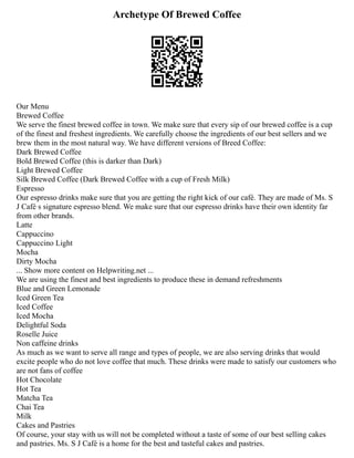Archetype Of Brewed Coffee
Our Menu
Brewed Coffee
We serve the finest brewed coffee in town. We make sure that every sip of our brewed coffee is a cup
of the finest and freshest ingredients. We carefully choose the ingredients of our best sellers and we
brew them in the most natural way. We have different versions of Breed Coffee:
Dark Brewed Coffee
Bold Brewed Coffee (this is darker than Dark)
Light Brewed Coffee
Silk Brewed Coffee (Dark Brewed Coffee with a cup of Fresh Milk)
Espresso
Our espresso drinks make sure that you are getting the right kick of our café. They are made of Ms. S
J Café s signature espresso blend. We make sure that our espresso drinks have their own identity far
from other brands.
Latte
Cappuccino
Cappuccino Light
Mocha
Dirty Mocha
... Show more content on Helpwriting.net ...
We are using the finest and best ingredients to produce these in demand refreshments
Blue and Green Lemonade
Iced Green Tea
Iced Coffee
Iced Mocha
Delightful Soda
Roselle Juice
Non caffeine drinks
As much as we want to serve all range and types of people, we are also serving drinks that would
excite people who do not love coffee that much. These drinks were made to satisfy our customers who
are not fans of coffee
Hot Chocolate
Hot Tea
Matcha Tea
Chai Tea
Milk
Cakes and Pastries
Of course, your stay with us will not be completed without a taste of some of our best selling cakes
and pastries. Ms. S J Café is a home for the best and tasteful cakes and pastries.
 