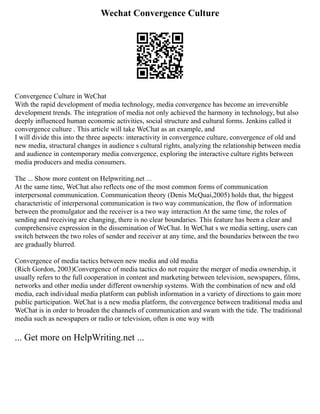 Wechat Convergence Culture
Convergence Culture in WeChat
With the rapid development of media technology, media convergence has become an irreversible
development trends. The integration of media not only achieved the harmony in technology, but also
deeply influenced human economic activities, social structure and cultural forms. Jenkins called it
convergence culture . This article will take WeChat as an example, and
I will divide this into the three aspects: interactivity in convergence culture, convergence of old and
new media, structural changes in audience s cultural rights, analyzing the relationship between media
and audience in contemporary media convergence, exploring the interactive culture rights between
media producers and media consumers.
The ... Show more content on Helpwriting.net ...
At the same time, WeChat also reflects one of the most common forms of communication
interpersonal communication. Communication theory (Denis McQuai,2005) holds that, the biggest
characteristic of interpersonal communication is two way communication, the flow of information
between the promulgator and the receiver is a two way interaction At the same time, the roles of
sending and receiving are changing, there is no clear boundaries. This feature has been a clear and
comprehensive expression in the dissemination of WeChat. In WeChat s we media setting, users can
switch between the two roles of sender and receiver at any time, and the boundaries between the two
are gradually blurred.
Convergence of media tactics between new media and old media
(Rich Gordon, 2003)Convergence of media tactics do not require the merger of media ownership, it
usually refers to the full cooperation in content and marketing between television, newspapers, films,
networks and other media under different ownership systems. With the combination of new and old
media, each individual media platform can publish information in a variety of directions to gain more
public participation. WeChat is a new media platform, the convergence between traditional media and
WeChat is in order to broaden the channels of communication and swam with the tide. The traditional
media such as newspapers or radio or television, often is one way with
... Get more on HelpWriting.net ...
 